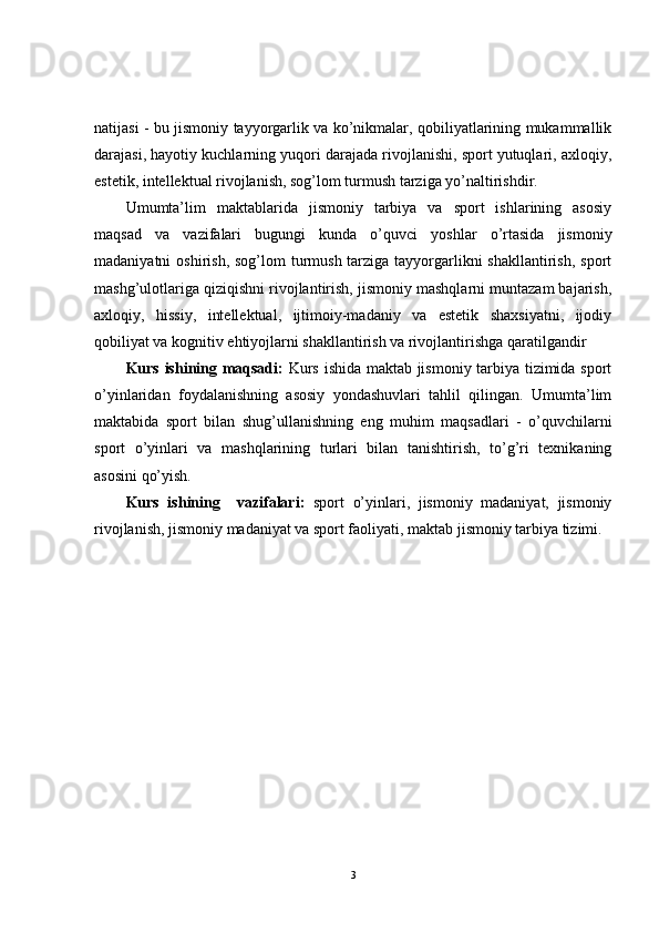 natijasi - bu jismoniy tayyorgarlik va ko’nikmalar, qobiliyatlarining mukammallik
darajasi, hayotiy kuchlarning yuqori darajada rivojlanishi, sport yutuqlari, axloqiy,
estetik, intellektual rivojlanish, sog’lom turmush tarziga yo’naltirishdir.
Umumta’lim   maktablarida   jismoniy   tarbiya   va   sport   ishlarining   asosiy
maqsad   va   vazifalari   bugungi   kunda   o’quvci   yoshlar   o’rtasida   jismoniy
madaniyatni  oshirish, sog’lom  turmush tarziga tayyorgarlikni  shakllantirish,  sport
mashg’ulotlariga qiziqishni rivojlantirish, jismoniy mashqlarni muntazam bajarish,
axloqiy,   hissiy,   intellektual,   ijtimoiy-madaniy   va   estetik   shaxsiyatni,   ijodiy
qobiliyat va kognitiv ehtiyojlarni shakllantirish va rivojlantirishga qaratilgandir
Kurs ishining maqsadi:   Kurs ishida maktab jismoniy tarbiya tizimida sport
o’yinlaridan   foydalanishning   asosiy   yondashuvlari   tahlil   qilingan.   Umumta’lim
maktabida   sport   bilan   shug’ullanishning   eng   muhim   maqsadlari   -   o’quvchilarni
sport   o’yinlari   va   mashqlarining   turlari   bilan   tanishtirish,   to’g’ri   texnikaning
asosini qo’yish.
Kurs   ishining     vazifalari :   sport   o’yinlari,   jismoniy   madaniyat,   jismoniy
rivojlanish, jismoniy madaniyat va sport faoliyati, maktab jismoniy tarbiya tizimi.
3 