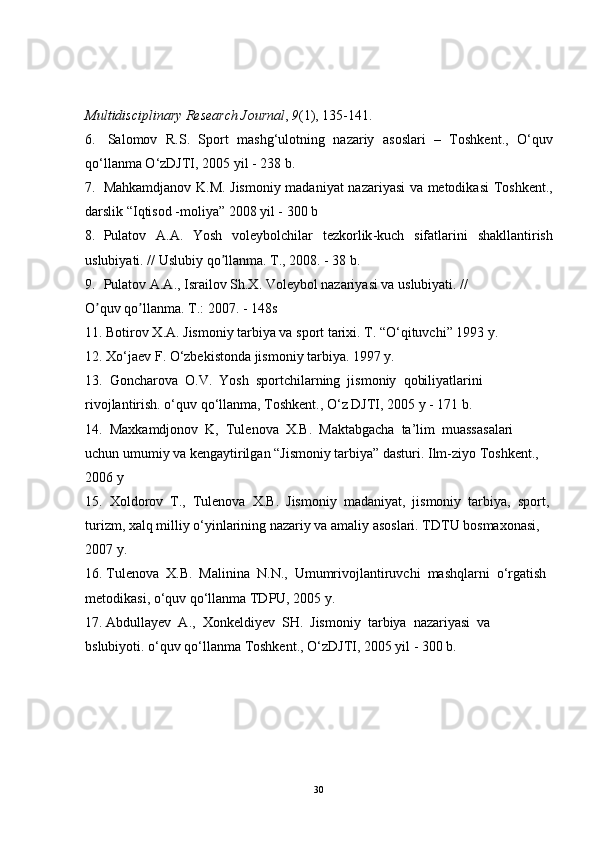 Multidisciplinary Research Journal ,  9 (1), 135-141.
6.   Salomov     R . S .    Sport     mashg ‘ ulotning     nazariy     asoslari    –    Toshkent .,    O ‘ quv
qo ‘ llanma   O ‘ zDJTI , 2005  yil  - 238  b . 
7. Mahkamdjanov   K . M .   Jismoniy   madaniyat   nazariyasi   va   metodikasi   Toshkent .,
darslik  “ Iqtisod  - moliya ” 2008  yil  - 300  b
8. Pulatov   А.А.   Yosh   voleybolchilar   tezkorlik - kuch   sifatlarini   shakllantirish
uslubiyati . //  Uslubiy   qo ʼ llanma .  T., 2008. - 38 b.
9. Pulatov А.А., Israilov Sh.X. Voleybol nazariyasi va uslubiyati. //
O quv qo llanma. T.: 2007. - 148sʼ ʼ
11. Botirov X.A. Jismoniy tarbiya va sport tarixi. T. “O‘qituvchi” 1993 y.
12. Xo‘jaev F. O‘zbekistonda jismoniy tarbiya. 1997 y.
13.  Goncharova  O.V.  Yosh  sportchilarning  jismoniy  qobiliyatlarini  
rivojlantirish. o‘quv qo‘llanma, Toshkent., O‘z DJTI, 2005 y - 171 b. 
14.  Maxkamdjonov  K,  Tulenova  X.B.  Maktabgacha  ta’lim  muassasalari  
uchun umumiy va kengaytirilgan “Jismoniy tarbiya” dasturi. Ilm-ziyo Toshkent., 
2006 y
15.  Xoldorov  T.,  Tulenova  X.B.  Jismoniy  madaniyat,  jismoniy  tarbiya,  sport,
turizm, xalq milliy o‘yinlarining nazariy va amaliy asoslari. TDTU bosmaxonasi, 
2007 y.
16. Tulenova  X.B.  Malinina  N.N.,  Umumrivojlantiruvchi  mashqlarni  o‘rgatish 
metodikasi, o‘quv qo‘llanma TDPU, 2005 y.
17. Abdullayev  A.,  Xonkeldiyev  SH.  Jismoniy  tarbiya  nazariyasi  va  
bslubiyoti. o‘quv qo‘llanma Toshkent., O‘zDJTI, 2005 yil - 300 b.
30