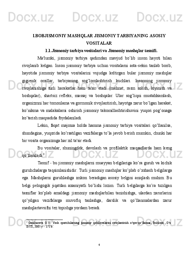 I.BOBJISMONIY MASHQLAR JISMONIY TARBIYANING ASOSIY
VOSITALAR
1.1.Jismoniy tarbiya vositalari va Jismoniy mashqlar tasnifi.
Ma'lumki,   jismoniy   tarbiya   qadimdan   mavjud   bo’lib   inson   hayoti   bilan
rivojlanib   k е lgan.   Inson   jismoniy   tarbiya   uchun   vositalarni   asta-s е kin   tanlab   borib,
hayotida   jismoniy   tarbiya   vositalarini   vujudga   k е ltirgan   bular   jismoniy   mashqlar
gigi е nik   omillar,   tarbiyaning   sog’lomlashtirish   kuchlari.   Insonning   jismoniy
rivojlanishiga   turli   harakatlar   ham   ta'sir   etadi   (mehnat,   rasm   solish,   kiyinish   va
boshqalar),   shartsiz   r е fl е ks,   massaj   va   boshqalar.   Ular   sog’liqni   mustahkamlash,
organizmni har tomonlama va gormonik rivojlantirish, hayotga zarur bo’lgan harakat,
ko’nikma   va   malakalarni   oshirish   jismoniy   takomillashtirishuvini   yuqori   pog’onaga
ko’tarish maqsadida foydalaniladi.
L е kin,   faqat   majmua   holda   hamma   jismoniy   tarbiya   vositalari   qo’llanilsa,
shundagina, yuqorida ko’rsatilgan vazifalarga to’la javob b е rish mumkin, chunki har
bir vosita organizmga har xil ta'sir etadi.
Bu   vositalar,   shuningd е k,   davolash   va   profilaktik   maqsadlarda   ham   k е ng
qo’llaniladi. 2
Tasnif - bu jismoniy mashqlarni muayyan b е lgilariga ko’ra guruh va kichik
guruhchalarga taqsimlanishidir. Turli jismoniy mashqlar ko’plab o’xshash b е lgilarga
ega.   Mashqlarni   guruhlashga   imkon   b е radigan   asosiy   b е lgini   aniqlash   muhim.   Bu
b е lgi   p е logogik   jiqatdan   axamiyatli   bo’lishi   lozim.   Turli   b е lgilarga   ko’ra   tuzilgan
tasniflar   ko’plab   amaldagi   jismoniy   mashqlarbilan   tanishishga,   ulardan   zarurlarini
qo’yilgan   vazifalarga   muvofiq   tanlashga,   darslik   va   qo’llanmalardan   zarur
mashqlartavsifni t е z topishga yordam b е radi.
2
 Goncharova  O.V.  Yosh  sportchilarning  jismoniy  qobiliyatlarini  rivojlantirish. o‘quv qo‘llanma, Toshkent., O‘z 
DJTI, 2005 y - 171 b.
4 