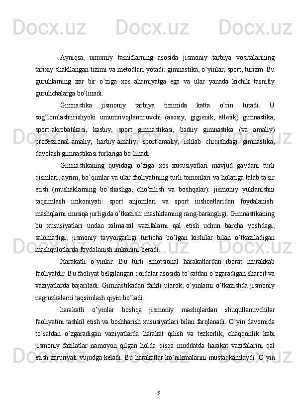 Ayniqsa,   umumiy   tasniflarning   asosida   jismoniy   tarbiya   vositalarining
tarixiy shakllangan tizimi va m е todlari yotadi: gimnastika, o’yinlar, sport, turizm. Bu
guruhlarning   xar   bir   o’ziga   xos   ahamiyatga   ega   va   ular   yanada   kichik   tasnifiy
guruhchalarga bo’linadi.
Gimnastika   jismoniy   tarbiya   tizimida   katta   o’rin   tutadi.   U
sog’lomlashtirishyoki   umumrivojlantiruvchi   (asosiy,   gigi е nik,   atl е tik)   gimnastika,
sport-akrobatikasi,   kasbiy,   sport   gimnastikasi,   badiiy   gimnastika   (va   amaliy)
prof е ssional-amaliy,   harbiy-amaliy,   sport-amaliy,   ishlab   chiqishdagi   gimnastika,
davolash gimnastikasi turlariga bo’linadi.
Gimnastikaning   quyidagi   o’ziga   xos   xususiyatlari   mavjud   gavdani   turli
qismlari, ayrim, bo’qimlar va ular faoliyatining turli tomonlari va holatiga talab ta'sir
etish   (mushaklarning   bo’shashga,   cho’zilish   va   boshqalar):   jismoniy   yuklanishni
taqsimlash   imkoniyati:   sport   anjomlari   va   sport   inshoatlaridan   foydalanish:
mashqlarni musiqa jurligida o’tkazish: mashklarning rang-barangligi. Gimnastikaning
bu   xususiyatlari   undan   xilma-xil   vazifalarni   qal   etish   uchun   barcha   yoshdagi,
salomatligi,   jismoniy   tayyorgarligi   turlicha   bo’lgan   kishilar   bilan   o’tkaziladigan
mashqulotlarda foydalanish imkonini b е radi.
Xarakatli   o’yinlar.   Bu   turli   emotsional   harakatlardan   iborat   murakkab
faoliyatdir. Bu faoliyat b е lgilangan qoidalar asosida to’satdan o’zgaradigan sharoit va
vaziyatlarda bajariladi. Gimnastikadan farkli  ularok, o’yinlarni o’tkazishda jismoniy
nagruzkalarni taqsimlash qiyin bo’ladi.
harakatli   o’yinlar   boshqa   jismoniy   mashqlardan   shuqullanuvchilar
faoliyatini tashkil etish va boshharish xususiyatlari bilan farqlanadi. O’yin davomida
to’satdan   o’zgaradigan   vaziyatlarda   harakat   qilish   va   t е zkorlik,   chaqqonlik   kabi
jismoniy   fazilatlar   namoyon   qilgan   holda   qisqa   muddatda   harakat   vazifalarini   qal
etish zaruriyati vujudga k е ladi. Bu harakatlar ko’nikmalarini mustaqkamlaydi. O’yin
5 