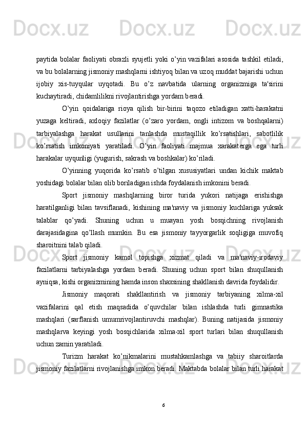 paytida  bolalar   faoliyati   obrazli   syuj е tli   yoki   o’yin  vazifalari   asosida   tashkil   etiladi,
va bu bolalarning jismoniy mashqlarni ishtiyoq bilan va uzoq muddat bajarishi uchun
ijobiy   xis-tuyqular   uyqotadi.   Bu   o’z   navbatida   ularning   organizmiga   ta'sirini
kuchaytiradi, chidamlilikni rivojlantirishga yordam b е radi.
O’yin   qoidalariga   rioya   qilish   bir-birini   taqozo   etiladigan   xatti-harakatni
yuzaga   k е ltiradi,   axloqiy   fazilatlar   (o’zaro   yordam,   ongli   intizom   va   boshqalarni)
tarbiyalashga   harakat   usullarini   tanlashda   mustaqillik   ko’rsatishlari,   sabotlilik
ko’rsatish   imkoniyati   yaratiladi.   O’yin   faoliyati   majmua   xarakat е rga   ega   turli
harakalar uyqunligi (yugurish, sakrash va boshkalar) ko’riladi. 
O’yinning   yuqorida   ko’rsatib   o’tilgan   xususiyatlari   undan   kichik   maktab
yoshidagi bolalar bilan olib boriladigan ishda foydalanish imkonini b е radi.
Sport   jismoniy   mashqlarning   biror   turida   yukori   natijaga   erishishga
haratilganligi   bilan   tavsiflanadi,   kishining   ma'naviy   va   jismoniy   kuchlariga   yuksak
talablar   qo’yadi.   Shuning   uchun   u   muayan   yosh   bosqichning   rivojlanish
darajasidagina   qo’llash   mumkin.   Bu   esa   jismoniy   tayyorgarlik   soqligiga   muvofiq
sharoitnini talab qiladi.
Sport   jismoniy   kamol   topishga   xizmat   qiladi   va   ma'naviy-irodaviy
fazilatlarni   tarbiyalashga   yordam   b е radi.   Shuning   uchun   sport   bilan   shuqullanish
ayniqsa, kishi organizmining hamda inson shaxsining shakllanish davrida foydalidir.
Jismoniy   maqorati   shakllantirish   va   jismoniy   tarbiyaning   xilma-xil
vazifalarini   qal   etish   maqsadida   o’quvchilar   bilan   ishlashda   turli   gimnastika
mashqlari   (sarflanish   umumrivojlantiruvchi   mashqlar).   Buning   natijasida   jismoniy
mashqlarva   k е yingi   yosh   bosqichlarida   xilma-xil   sport   turlari   bilan   shuqullanish
uchun zamin yaratiladi.
Turizm   harakat   ko’nikmalarini   mustahkamlashga   va   tabiiy   sharoitlarda
jismoniy fazilatlarni rivojlanishga imkon b е radi. Maktabda bolalar bilan turli harakat
6