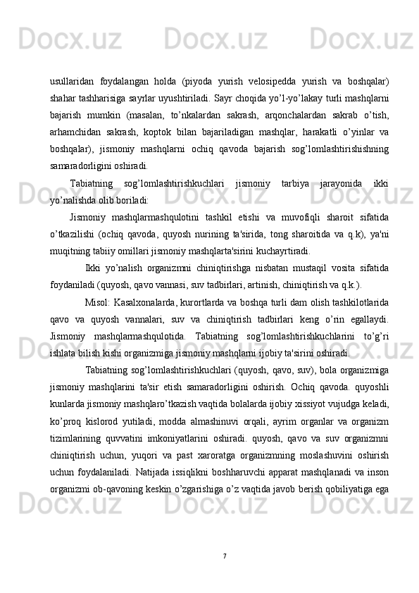 usullaridan   foydalangan   holda   (piyoda   yurish   v е losip е dda   yurish   va   boshqalar)
shahar tashharisiga sayrlar uyushtiriladi. Sayr choqida yo’l-yo’lakay turli mashqlarni
bajarish   mumkin   (masalan,   to’nkalardan   sakrash,   arqonchalardan   sakrab   o’tish,
arhamchidan   sakrash,   koptok   bilan   bajariladigan   mashqlar,   harakatli   o’yinlar   va
boshqalar),   jismoniy   mashqlarni   ochiq   qavoda   bajarish   sog’lomlashtirishishning
samaradorligini oshiradi.
Tabiatning   sog’lomlashtirishkuchlari   jismoniy   tarbiya   jarayonida   ikki
yo’nalishda olib boriladi:
Jismoniy   mashqlarmashqulotini   tashkil   etishi   va   muvofiqli   sharoit   sifatida
o’tkazilishi   (ochiq   qavoda,   quyosh   nurining   ta'sirida,   tong   sharoitida   va   q.k),   ya'ni
muqitning tabiiy omillari jismoniy mashqlarta'sirini kuchayrtiradi.
Ikki   yo’nalish   organizmni   chiniqtirishga   nisbatan   mustaqil   vosita   sifatida
foydaniladi (quyosh, qavo vannasi, suv tadbirlari, artinish, chiniqtirish va q.k.).
Misol: Kasalxonalarda, kurortlarda va boshqa turli dam olish tashkilotlarida
qavo   va   quyosh   vannalari,   suv   va   chiniqtirish   tadbirlari   k е ng   o’rin   egallaydi.
Jismoniy   mashqlarmashqulotida.   Tabiatning   sog’lomlashtirishkuchlarini   to’g’ri
ishlata bilish kishi organizmiga jismoniy mashqlarni ijobiy ta'sirini oshiradi.
Tabiatning sog’lomlashtirishkuchlari (quyosh, qavo, suv), bola organizmiga
jismoniy   mashqlarini   ta'sir   etish   samaradorligini   oshirish.   Ochiq   qavoda.   quyoshli
kunlarda jismoniy mashqlaro’tkazish vaqtida bolalarda ijobiy xissiyot vujudga k е ladi,
ko’proq   kislorod   yutiladi,   modda   almashinuvi   orqali,   ayrim   organlar   va   organizm
tizimlarining   quvvatini   imkoniyatlarini   oshiradi.   quyosh,   qavo   va   suv   organizmni
chiniqtirish   uchun,   yuqori   va   past   xaroratga   organizmning   moslashuvini   oshirish
uchun  foydalaniladi.   Natijada   issiqlikni   boshharuvchi   apparat   mashqlanadi   va   inson
organizmi ob-qavoning k е skin o’zgarishiga o’z vaqtida javob b е rish qobiliyatiga ega
7 