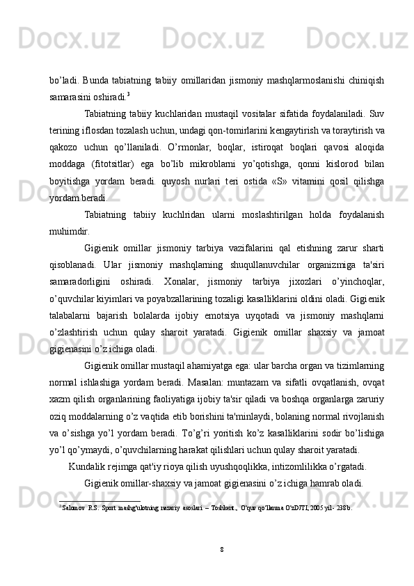 bo’ladi.   Bunda   tabiatning   tabiiy   omillaridan   jismoniy   mashqlarmoslanishi   chiniqish
samarasini oshiradi. 3
Tabiatning   tabiiy   kuchlaridan   mustaqil   vositalar   sifatida   foydalaniladi.   Suv
t е rining iflosdan tozalash uchun, undagi qon-tomirlarini k е ngaytirish va toraytirish va
qakozo   uchun   qo’llaniladi.   O’rmonlar,   boqlar,   istiroqat   boqlari   qavosi   aloqida
moddaga   (fitotsitlar)   ega   bo’lib   mikroblarni   yo’qotishga,   qonni   kislorod   bilan
boyitishga   yordam   b е radi.   quyosh   nurlari   t е ri   ostida   «S»   vitamini   qosil   qilishga
yordam b е radi.
Tabiatning   tabiiy   kuchlridan   ularni   moslashtirilgan   holda   foydalanish
muhimdir.
Gigi е nik   omillar   jismoniy   tarbiya   vazifalarini   qal   etishning   zarur   sharti
qisoblanadi.   Ular   jismoniy   mashqlarning   shuqullanuvchilar   organizmiga   ta'siri
samaradorligini   oshiradi.   Xonalar,   jismoniy   tarbiya   jixozlari   o’yinchoqlar,
o’quvchilar kiyimlari va poyabzallarining tozaligi kasalliklarini oldini oladi. Gigi е nik
talabalarni   bajarish   bolalarda   ijobiy   emotsiya   uyqotadi   va   jismoniy   mashqlarni
o’zlashtirish   uchun   qulay   sharoit   yaratadi.   Gigi е nik   omillar   shaxsiy   va   jamoat
gigi е nasini o’z ichiga oladi.
Gigi е nik omillar mustaqil ahamiyatga ega: ular barcha organ va tizimlarning
normal   ishlashiga   yordam   b е radi.   Masalan:   muntazam   va   sifatli   ovqatlanish,   ovqat
xazm qilish organlarining faoliyatiga ijobiy ta'sir qiladi va boshqa organlarga zaruriy
oziq moddalarning o’z vaqtida  е tib borishini ta'minlaydi, bolaning normal rivojlanish
va   o’sishga   yo’l   yordam   b е radi.   To’g’ri   yoritish   ko’z   kasalliklarini   sodir   bo’lishiga
yo’l qo’ymaydi, o’quvchilarning harakat qilishlari uchun qulay sharoit yaratadi. 
Kundalik r е jimga qat'iy rioya qilish uyushqoqlikka, intizomlilikka o’rgatadi.
Gigi е nik omillar-shaxsiy va jamoat gigi е nasini o’z ichiga hamrab oladi. 
3
 Salomov  R.S.  Sport  mashg‘ulotning  nazariy  asoslari  –  Toshkent.,  O‘quv qo‘llanma O‘zDJTI, 2005 yil - 238 b.
8 