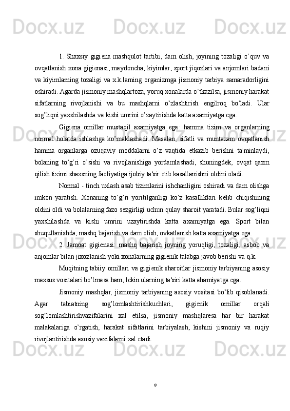 1.   Shaxsiy   gigi е na   mashqulot   tartibi,   dam   olish,   joyining   tozaligi   o’quv   va
ovqatlanish xona gigi е nasi, maydoncha, kiyimlar, sport jiqozlari va anjomlari badani
va kiyimlarning tozaligi  va x.k.larning organizmga jismoniy tarbiya samaradorligini
oshiradi. Agarda jismoniy mashqlartoza, yoruq xonalarda o’tkazilsa, jismoniy harakat
sifatlarning   rivojlanishi   va   bu   mashqlarni   o’zlashtirish   е ngilroq   bo’ladi.   Ular
sog’liqni yaxshilashda va kishi umrini o’zaytirishda katta axamiyatga ega.
Gigi е na   omillar   mustaqil   axamiyatga   ega:   hamma   tizim   va   organlarning
normal   holatda   ishlashga   ko’maklashadi.   Masalan,   sifatli   va   muntazam   ovqatlanish
hamma   organlarga   ozuqaviy   moddalarni   o’z   vaqtida   е tkazib   b е rishni   ta'minlaydi,
bolaning   to’g’ri   o’sishi   va   rivojlanishiga   yordamlashadi,   shuningd е k,   ovqat   qazm
qilish tizimi shaxsning faoliyatiga ijobiy ta'sir etib kasallanishni oldini oladi.
Normal - tinch uxlash asab tizimlarini ishchanligini oshiradi va dam olishga
imkon   yaratish.   Xonaning   to’g’ri   yoritilganligi   ko’z   kasalliklari   k е lib   chiqishining
oldini oldi va bolalarning fazo s е zgirligi uchun qulay sharoit yaratadi. Bular sog’liqni
yaxshilashda   va   kishi   umrini   uzaytirishda   katta   axamiyatga   ega.   Sport   bilan
shuqullanishda, mashq bajarish va dam olish, ovkatlanish katta axamiyatga ega.
2.   Jamoat   gigi е nasi:   mashq   bajarish   joyning   yoruqligi,   tozaligi,   asbob   va
anjomlar bilan jixozlanish yoki xonalarning gigi е nik talabga javob b е rishi va q.k.
Muqitning tabiiy omillari va gigi е nik sharoitlar jismoniy tarbiyaning asosiy
maxsus vositalari bo’lmasa ham, l е kin ularning ta'siri katta ahamiyatga ega.
Jismoniy  mashqlar,  jismoniy tarbiyaning  asosiy  vositasi   bo’lib  qisoblanadi.
Agar   tabiatning   sog’lomlashtirishkuchlari,   gigi е nik   omillar   orqali
sog’lomlashtirishvazifalarini   xal   etilsa,   jismoniy   mashqlaresa   har   bir   harakat
malakalariga   o’rgatish,   harakat   sifatlarini   tarbiyalash,   kishini   jismoniy   va   ruqiy
rivojlantirishda asosiy vazifalarni xal etadi. 
9 