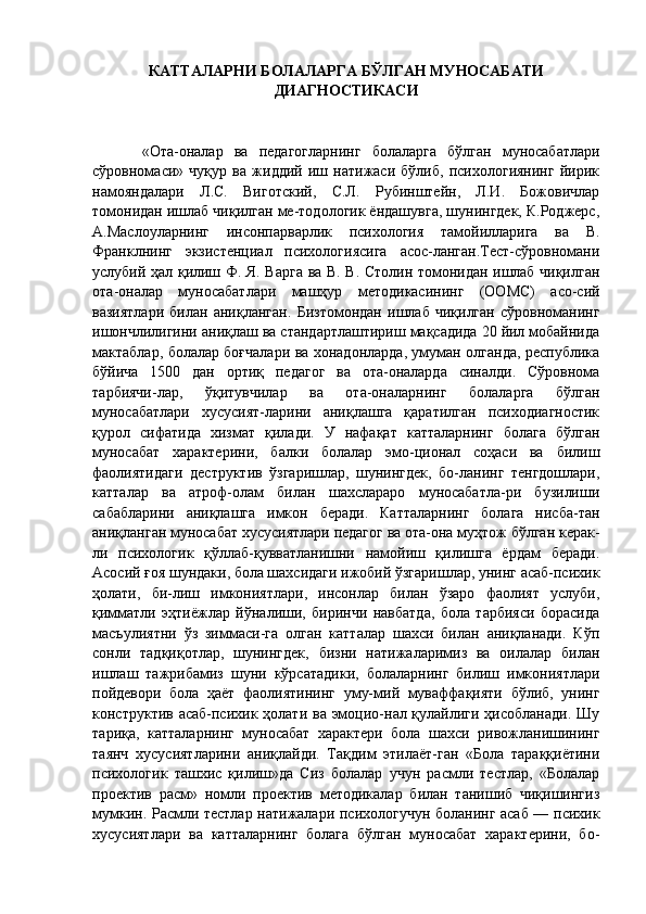 КАТТАЛАРНИ БОЛАЛАРГА БЎ Л ГАН МУНОСАБАТИ
ДИАГНОСТИКАСИ
  «Ота-оналар   ва   педагогларнинг   болаларга   бўлган   муносабатлари
сўровномаси»   чуқур   ва   жиддий   иш   натижаси   бўлиб,   психологиянинг   йирик
намояндалари   Л.С.   Виготский,   С.Л.   Рубинштейн,   Л.И.   Божовичлар
томонидан ишлаб чиқилган ме-тодологик ёндашувга, шунингдек, К.Роджерс,
А.Маслоуларнинг   инсонпарварлик   психология   тамойилларига   ва   В.
Франклнинг   экзистенциал   психологиясига   асос-ланган.Тест-сўровномани
услубий ҳал қилиш Ф. Я. Варга ва В. В. Столин томонидан ишлаб чиқилган
ота-оналар   муносабатлари   машҳур   методикасининг   (ООМС)   асо-сий
вазиятлари   билан   аниқланган.   Бизтомондан   ишлаб   чиқилган   сўровноманинг
ишончлилигини аниқлаш ва стандартлаштириш мақсадида 20 йил мобайнида
мактаблар, болалар боғчалари ва хонадонларда, умуман олганда, республика
бўйича   1500   дан   ортиқ   педагог   ва   ота-оналарда   синалди.   Сўровнома
тарбиячи-лар,   ўқитувчилар   ва   ота-оналарнинг   болаларга   бўлган
муносабатлари   хусусият-ларини   аниқлашга   қаратилган   психодиагностик
қурол   сифатида   хизмат   қилади.   У   нафақат   катталарнинг   болага   бўлган
муносабат   характерини,   балки   болалар   эмо-ционал   соҳаси   ва   билиш
фаолиятидаги   деструктив   ўзгаришлар,   шунингдек,   бо-ланинг   тенгдошлари,
катталар   ва   атроф-олам   билан   шахслараро   муносабатла-ри   бузилиши
сабабларини   аниқлашга   имкон   беради.   Катталарнинг   болага   нисба-тан
аниқланган муносабат хусусиятлари педагог ва ота-она муҳтож бўлган керак-
ли   психологик   қўллаб-қувватланишни   намойиш   қилишга   ёрдам   беради.
Асосий ғоя шундаки, бола шахсидаги ижобий ўзгаришлар, унинг асаб-психик
ҳолати,   би-лиш   имкониятлари,   инсонлар   билан   ўзаро   фаолият   услуби,
қимматли   эҳтиёжлар   йўналиши,   биринчи   навбатда,   бола   тарбияси   борасида
масъулиятни   ўз   зиммаси-га   олган   катталар   шахси   билан   аниқланади.   Кўп
сонли   тадқиқотлар,   шунингдек,   бизни   натижаларимиз   ва   оилалар   билан
ишлаш   тажрибамиз   шуни   кўрсатадики,   болаларнинг   билиш   имкониятлари
пойдевори   бола   ҳаёт   фаолиятининг   уму-мий   муваффақияти   бўлиб,   унинг
конструктив асаб-психик ҳолати ва эмоцио-нал қулайлиги ҳисобланади. Шу
тариқа,   катталарнинг   муносабат   характери   бола   шахси   ривожланишининг
таянч   хусусиятларини   аниқлайди.   Тақдим   этилаёт-ган   «Бола   тараққиётини
психологик   ташхис   қилиш»да   Сиз   болалар   учун   расмли   тестлар,   «Болалар
проектив   расм»   номли   проектив   методикалар   билан   танишиб   чиқишингиз
мумкин. Расмли тестлар натижалари психологучун боланинг асаб — психик
хусусиятлари   ва   катталарнинг   болага   бўлган   муносабат   характерини,   бо- 