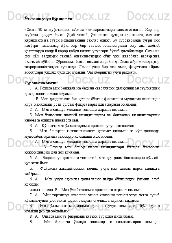 Ўтказиш учун йўриқнома
«Сизга   30   та   жуфттасдиқ,   «А»   ва   «Б»   вариантлари   тавсия   этилган.   Ҳар   бир
жуфтни   диққат   билан   ўқиб   чиқиб,   ўзингизни   ҳулқ-атворингизга,   сизнинг
қарашингизга   тўғри   келадиганини   танлаб   олинг.   Бу   сўровномада   тўғри   ёки
нотўғри   тасдиқлар   йўқ,   ҳар   бир   тасдиқ   инсонларнинг   ҳар   хил   ҳаётий
ҳолатларда қандай қарор қабул қилиш усуллари бўлиб ҳисобланади. Сиз «А»
ёки   «Б»   тасдиқни   танлаб   олганин-гиздан   сўнг   уни   жавоблар   варақасига
белгилаб қўйинг. Сўровнома билан ишлаш жараёнида Сизга айрим тасдиқлар
такрорланаётгандек   туюлади.   Лекин   улар   бир   хил   эмас,   фақатгина   айрим
жиҳатлари ўхшаш бўлиши мумкин. Эътиборингиз учун раҳмат».
Сўровнома матни
1. А. Гоҳида мен бошқаларга баҳсли саволларни ҳал қилиш масъулиятини
ҳис қилишга имкон бераман.
         Б. Мен диққатимни биз қарши бўлган фикрларни муҳокама қилишдан
кўра, иккаламиз рози бўлган фикрга қаратишга ҳаракат қиламан.
2. А.   Мен келишув ечимини топишга ҳаракат қиламан.
Б.   Мен   ўзимнинг   шахсий   қизиқишларим   ва   бошқалар   қизиқишларини
инобатга олишга иложтопаман.
3. А.   Кўпинча мен ўз мақсадимга эришиш учун интиламан.
Б.       Мен   бошқани   тинчлантиришга   ҳаракат   қиламан   ва   кўп   ҳолларда
муносабатларимиз сақланиб қолишини ҳоҳлайман.
4. А.   Мен келишув ечимини топишга ҳаракат қиламан.
          Б.   Гоҳида   мен   бошқа   инсон   қизиқишлари   йўлида,   ўзимнинг
қизиқишларим дан воз кечаман.
5. А.     Баҳслашув ҳолатини тинчитиб, мен ҳар доим бошқаларни қўллаб-
қувватлайман. 
Б.       Фойдасиз   жиддийликдан   қочиш   учун   мен   ҳамма   нарса   қилишга
тайёрман.
6. А.       Мен   учун   ёқимсиз   ҳолатларни   пайдо   бўлишидан   ўзимни   олиб
қочишм
иложтопаман. Б.   Мен ўз айтганимга эришишга ҳаракат қиламан.
7. А.       Мен   тортишув   саволини   унинг   ечимини   топиш   учун   четга   суриб
қўяман,чунки уни вақти билан охиригача ечишга ҳаракат қиламан. 
Б.       Мен   ўзимнинг   мақсадимга   эришиш   учун   нимададир   йўл   бериш
мумкин деб ҳисоблайман.
8. А.   Одатда мен ўз фикримда қатъий туришга интиламан.
Б.       Мен   биринчи   ўринда   саволлар   ва   қизиқишларни   нимадан 