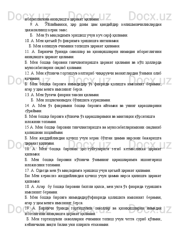 иборатлигини аниқлашга ҳаракат қиламан.
9. А.     Ўйлайманки,   ҳар   доим   ҳам   қандайдир   келишмовчиликлардан
ҳаяжонлниш керак   эмас. 
Б.   Мен ўз мақсадимга эришиш учун куч сарф қиламан.
10. А. Мен қатъий ўз фикримга эришишга интиламан.
    Б. Мен келишув ечимини топишга ҳаракат қиламан.
11.   А.   Биринчи   ўринда   саволлар   ва   қизиқишларни   нимадан   иборатлигини
аниқлашга ҳаракат қиламан.
Б.   Мен   бошқа   бировни   тинчлантиришга   ҳаракат   қиламан   ва   кўп   ҳолларда
муносабатларни сақлаб қоламан.
12. А. Мен кўпинча тортишув келтириб чиқарувчи вазиятлардан ўзимни олиб
қочаман.
Б.   Мен   бошқа   бировга   нимададир   ўз   фикрида   қолишга   имконият   бераман,
агар у ҳам менга имконият берса.
13. А. Мен ўртача фикрни тавсия қиламан.
      Б.  Мен хоҳлаганимдек бўлишига курашаман.
14.   А.   Мен   ўз   фикримни   бошқа   бировга   айтаман   ва   унинг   қарашларини
сўрайман.
Б. Мен бошқа бировга кўпинча ўз қарашларимни ва мантиқни кўрсатишга
иложини топаман.
15 А. Мен бошқа бировни тинчлантиришга ва муносабатларимизни сақланиб
қолишини хоҳлайман.
Б.   Мен   жиддийликдан   қочиш   учун   керак   бўлган   ҳамма   нарсани   бажаришга
ҳаракат қиламан.
16.   А.   Мен   бошқа   бировни   ҳис-туйғуларига   тегиб   кетмасликка   ҳаракат
қиламан.
Б.   Мен   бошқа   бировни   кўпинча   ўзимнинг   қарашларимга   ишонтириш
иложисини топаман.
17. А. Одатда мен ўз мақсадимга эришиш учун қатъий ҳаракат қиламан.
Бю   Мен   кераксиз   жиддийликдан   қочиш   учун   ҳамма   нарса   қилишга   ҳаракат
қиламан
18. А. Агар   бу бошқа бировни бахтли қилса, мен унга ўз фикрида туришига
имконият бераман.
Б.   Мен   бошқа   бировга   нимададирўзфикрида   қолишига   имконият   бераман,
агар  у ҳам менга имконият берса.
19.   А.   Биринчи   ўринда   тортишувли   саволлар   ва   қизиқишларни   нимадан
иботлигини аниқлашга ҳаракат қиламан.
  Б.   Мен   тортишувли   саволларни   ечимини   топиш   учун   четга   суриб   қўяман,
кейинча лик вақти билан уни охирига етказаман. 