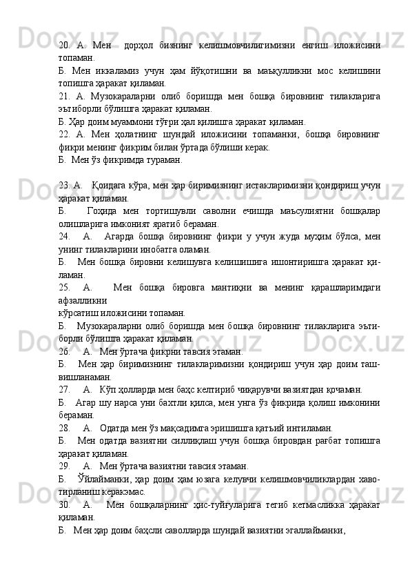 20.   А.   Мен     дорҳол   бизнинг   келишмовчилигимизни   енгиш   иложисини
топаман.
Б.   Мен   иккаламиз   учун   ҳам   йўқотишни   ва   маъқулликни   мос   келишини
топишга ҳаракат қиламан.
21.   А.   Музокараларни   олиб   боришда   мен   бошқа   бировнинг   тилакларига
эътиборли бўлишга ҳаракат қиламан.
Б. Ҳар доим муаммони тўғри ҳал қилишга ҳаракат қиламан. 
22.   А.   Мен   ҳолатнинг   шундай   иложисини   топаманки,   бошқа   бировнинг
фикри менинг фикрим билан ўртада бўлиши керак.
Б.  Мен ўз фикримда тураман.
23. А.     Қоидага кўра, мен ҳар биримизнинг истакларимизни қондириш учун
ҳаракат қиламан.
Б.       Гоҳида   мен   тортишувли   саволни   ечишда   маъсулиятни   бошқалар
олишларига имконият яратиб бераман.
24. А.       Агарда   бошқа   бировнинг   фикри   у   учун   жуда   муҳим   бўлса,   мен
унинг тилакларини инобатга оламан.
Б.       Мен   бошқа   бировни   келишувга   келишишига   ишонтиришга   ҳаракат   қи-
ламан.
25. А.       Мен   бошқа   бировга   мантиқни   ва   менинг   қарашларимдаги
афзалликни
кўрсатиш иложисини топаман.
Б.       Музокараларни   олиб   боришда   мен   бошқа   бировнинг   тилакларига   эъти-
борли бўлишга ҳаракат қиламан.
26. А.   Мен ўртача фикрни тавсия этаман.
Б.       Мен   ҳар   биримизнинг   тилакларимизни   қондириш   учун   ҳар   доим   таш-
вишланаман.
27. А.   Кўп ҳолларда мен баҳс келтириб чиқарувчи вазиятдан қочаман.
Б.     Агар шу нарса уни бахтли қилса, мен унга ўз фикрида қолиш имконини
бераман.
28. А.   Одатда мен ўз мақсадимга эришишга қатъий интиламан.
Б.       Мен   одатда   вазиятни   силлиқлаш   учун   бошқа   бировдан   рағбат   топишга
ҳаракат қиламан.
29. А.   Мен ўртача вазиятни тавсия этаман.
Б.       Ўйлайманки,   ҳар   доим   ҳам   юзага   келувчи   келишмовчиликлардан   хаво-
тирланиш керакэмас.
30. А.       Мен   бошқаларнинг   ҳис-туйғуларига   тегиб   кетмасликка   ҳаракат
қиламан.
Б.   Мен ҳар доим баҳсли саволларда шундай вазиятни эгаллайманки, 