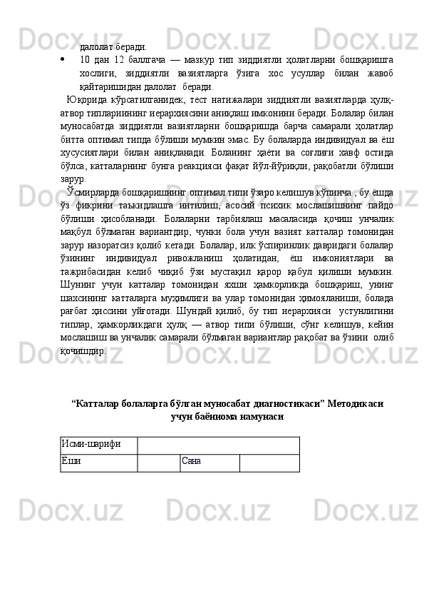далолат  беради.
 10   дан   12   баллгача   —   мазкур   тип   зиддиятли   ҳолатларни   бошқаришга
хослиги,   зи ддиятли   вазиятларга   ўзига   хос   усуллар   билан   жавоб
қайтаришидан далолат   бера ди.
Юқо рида   кўрсатилганидек,   тест   натижалари   зиддиятли   вазиятларда   ҳулқ-
атвор типлари ининг иерархиясини аниқлаш имконини беради. Болалар билан
муносабат да   зиддиятли   вазиятларни   бошқаришда   барча   самарали   ҳолатлар
битта оптимал   типда бўлиши мумкин эмас. Бу болаларда  индивидуал ва  ёш
ху сусиятлари   билан   аниқланади.   Боланинг   ҳаёти   ва   соғлиғи   хавф   остида
бўлса,   катталарнинг   бунга реакцияси фақат йўл-йўриқли, рақобатли бўлиши
зарур.
Ўс м и р лар да бошқаришнинг оптимал типи ўзаро келишув кўпинча , бу ёшда
ўз   фикрини   таъкидлашга   интилиш,   асосий   психик   мослашишнинг   пайдо
бўлиши   ҳисобланади.   Болаларни   тарбиялаш   масаласида   қочиш   унчалик
мақбул   бўлма ган   вариантдир ,   чунки   бола   учун   вазият   катталар   томонидан
зарур назоратсиз   қолиб кетади.   Болалар, илк ўспиринлик давридаги болалар
ўзининг   индивиду ал   ривожла ниш   ҳолатидан,   ёш   имкониятлари   ва
тажрибасидан   келиб   чиқиб   ўзи   мустақил   қарор   қабул   қилиши   мумкин.
Шунинг   учун   катталар   томонидан   яхши   ҳамкорл икда   бошқариш,   унинг
шахсининг   катталарга   муҳимлиги   ва   улар   томо нидан   ҳ имояланиши,   болада
рағбат   ҳиссини   уйғотади.   Шундай   қилиб,   бу   тип   ие рархияси     устунлигини
типлар,   ҳамкорликдаги   ҳулқ   —   атвор   типи   бўлиши,   сўнг   кели шув,   кейин
мослашиш ва унчалик самарали бўлмаган вариантлар ра қобат ва ўзини   олиб
қочишдир.
“ Катталар болаларга б ўлган муносабат диагностикаси” Методикаси
учун баённома намунаси
Исми-шарифи
Ёши Сана