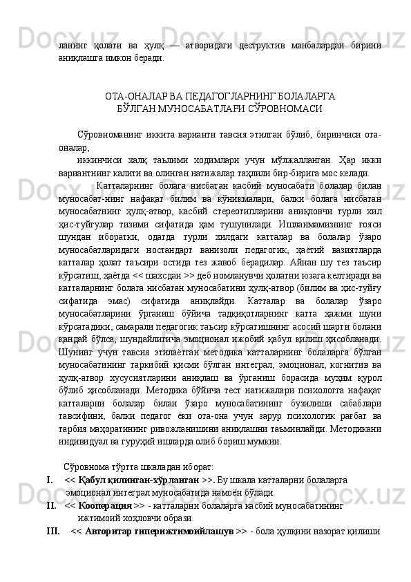 ланинг   ҳолати   ва   ҳулқ   —   атворидаги   деструктив   манбалардан   бирини
аниқлашга имкон беради.
ОТА-ОНАЛАР ВА ПЕДАГОГЛАРНИНГ БОЛАЛАРГА
БЎЛГАН МУНОСАБАТЛАРИ СЎРОВНОМАСИ
Сўровноманинг   иккита   варианти   тавсия   этилган   бўлиб,   биринчиси   ота-
оналар, 
иккинчиси   халқ   таълими   ходимлари   учун   мўлжалланган.   Ҳар   икки
вариантнинг калити ва олинган натижалар таҳлили бир-бирига мос келади.
        Катталарнинг   болага   нисбатан   касбий   муносабати   болалар   билан
муносабат-нинг   нафақат   билим   ва   кўникмалари,   балки   болага   нисбатан
муносабатнинг   ҳулқ-атвор,   касбий   стереотипларини   аниқловчи   турли   хил
ҳис-туйғулар   тизими   сифатида   ҳам   тушунилади.   Ишланмамизнинг   ғояси
шундан   иборатки,   одатда   турли   хилдаги   катталар   ва   болалар   ўзаро
муносабатларидаги   ностандарт   ванизоли   педагогик,   ҳаётий   вазиятларда
катталар   ҳолат   таъсири   остида   тез   жавоб   берадилар.   Айнан   шу   тез   таъсир
кўрсатиш, ҳаётда << шахсдан >> деб номланувчи ҳолатни юзага келтиради ва
катталарнинг болага нисбатан муносабатини ҳулқ-атвор (билим ва ҳис-туйғу
сифатида   эмас)   сифатида   аниқлайди.   Катталар   ва   болалар   ўзаро
муносабатларини   ўрганиш   бўйича   тадқиқотларнинг   катта   ҳажми   шуни
кўрсатадики, самарали педагогик таъсир кўрсатишнинг асосий шарти болани
қандай   бўлса,   шундайлигича   эмоционал   ижобий   қабул   қилиш   ҳисобланади.
Шунинг   учун   тавсия   этилаётган   методика   катталарнинг   болаларга   бўлган
муносабатининг   таркибий   қисми   бўлган   интеграл,   эмоционал,   когнитив   ва
ҳулқ-атвор   хусусиятларини   аниқлаш   ва   ўрганиш   борасида   муҳим   қурол
бўлиб   ҳисобланади.   Методика   бўйича   тест   натижалари   психологга   нафақат
катталарни   болалар   билан   ўзаро   муносабатининг   бузилиши   сабаблари
тавсифини,   балки   педагог   ёки   ота-она   учун   зарур   психологик   рағбат   ва
тарбия маҳоратининг ривожланишини аниқлашни таъминлайди. Методикани
индивидуал ва гуруҳий ишларда олиб бориш мумкин.
       Сўровнома тўртта шкаладан иборат:
I. << Қабул қилинган-хўрланган  >> .  Бу шкала катталарни болаларга     
   эмоционал интеграл муносабатида намоён бўлади.
II. << Кооперация >>  - катталарни болаларга касбий муносабатининг     
              ижтимоий хоҳловчи образи. 
III. << Авторитар гиперижтимоийлашув >>  - бола ҳулқини назорат қилиши 