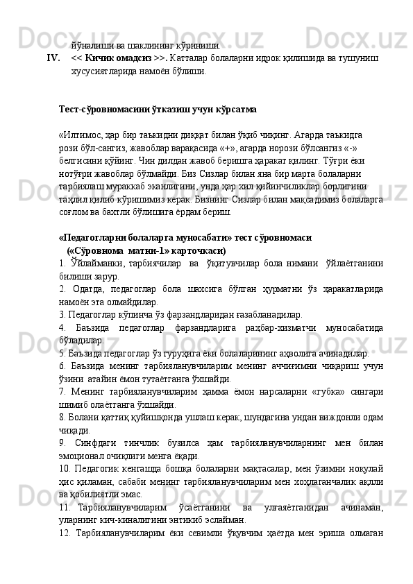 йўналиши ва шаклининг кўриниши.
IV. << Кичик омадсиз >>.  Катталар болаларни идрок қилишида ва тушуниш 
хусусиятларида намоён бўлиши.
Тест-сўровномасини ўтказиш учун кўрсатма
«Илтимос, ҳар бир таъкидни диққат билан ўқиб чиқинг. Агарда таъкидга 
рози бўл-сангиз, жавоблар варақасида «+», агарда норози бўлсангиз «-» 
белгисини қўйинг. Чин дилдан жавоб беришга ҳаракат қилинг. Тўғри ёки 
нотўғри жавоблар бўлмайди. Биз Сизлар билан яна бир марта болаларни 
тарбиялаш мураккаб эканлигини, унда ҳар хил қийинчиликлар борлигини 
таҳлил қилиб кўришимиз керак.  Бизнинг Сизлар билан мақсадимиз болаларга
соғлом ва бахтли бўлишига ёрдам бериш.
«Педагогларни болаларга муносабати» тест сўровномаси           
   («Сўровнома  матни-1» карточкаси)
1.   Ўйлайманки,   тарбиячилар     ва     ўқитувчилар   бола   нимани     ўйлаётганини
билиши зарур.
2.   Одатда,   педагоглар   бола   шахсига   бўлган   ҳурматни   ўз   ҳаракатларида
намоён эта олмайдилар.
3. Педагоглар кўпинча ўз фарзандларидан ғазабланадилар.
4.   Баъзида   педагоглар   фарзандларига   раҳбар-хизматчи   муносабатида
бўладилар.
5. Баъзида педагоглар ўз гуруҳига ёки болаларининг аҳволига ачинадилар.
6.   Баъзида   менинг   тарбияланувчиларим   менинг   аччиғимни   чиқариш   учун
ўзини  атайин ёмон тутаётганга ўхшайди.
7.   Менинг   тарбияланувчиларим   ҳамма   ёмон   нарсаларни   «губка»   сингари
шимиб олаётганга ўхшайди.
8. Болани қаттиқ қуйишқонда ушлаш керак, шундагина ундан виждонли одам
чиқади.
9.   Синфдаги   тинчлик   бузилса   ҳам   тарбияланувчиларнинг   мен   билан
эмоционал очиқлиги менга ёқади.
10.   Педагогик   кенгашда   бошқа   болаларни   мақтасалар,   мен   ўзимни   ноқулай
ҳис   қиламан,   сабаби   менинг   тарбияланувчиларим   мен   хоҳлаганчалик   ақлли
ва қобилиятли эмас.
11.   Тарбияланувчиларим     ўсаётганини     ва     улғаяётганидан     ачинаман,
уларнинг кич-киналигини энтикиб эслайман.
12.   Тарбияланувчиларим   ёки   севимли   ўқувчим   ҳаётда   мен   эриша   олмаган