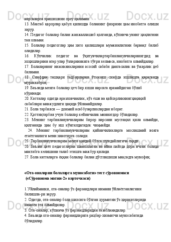 нарсаларга эришишини орзу қиламан.
13. Мактаб қарорлар қабул қилишда боланинг фикрини ҳам инобатга олиши
зарур.
14. Педагог болалар билан жанжаллашиб қолганда, кўпинча унинг ҳақлигини
тан оламан.
15.   Болалар   педагоглар   ҳам   хато   қилишлари   мумкинлигини   барвақт   билиб
оладилар.
16.   Кўпчилик   педагог   ва   ўқитувчилартарбияланувчиларнингдид   ва
хоҳишларини агар улар ўзлариникига тўғри келмаса, инобатга олмайдилар.
17. Болаларнинг инжикяикларини асосий сабаби  дангасалик  ва ўжарлик деб
биламан.
18.   Синфдан   ташқари   тадбирларни   ўтказиш   синфда   ишлашга   қараганда
мураккаброқ.
19. Баъзида менга болалар ҳеч бир яхши нарсага ярамайдиган бўлиб 
кўринади.
20. Катталар одатда аразловчанлик, кўз ёши ва қайсарликнингҳақиқий 
сабаблари мавжудлиги ҳақида ўйламайдилар. 
21. Бола тарбияси — доимий асаббузарликлардан иборат.
22. Қаттиқтарбия учун болалар кейинчалик миннатдор бўладилар.
23.   Менинг   тарбияланувчиларим   бирор   нарсани   мустақил   қила   олмайди,
қилганида  ҳам  бу  иш  кўнгилдагидек  чиқмайди.
  24.   Менинг   тарбияланувчиларим   қийинчиликларга   мослашмай   вояга
етаётганлиги мени хавотирга солади.
25. Тарбияланувчиларим менга қандай бўлса шундайлигича ёқади.
26. Баъзан ҳаёт педагогларни шамоллаган ва айни пайтда дори ичган болада
м ак табга келишини талаб этишга мажбур қилади. 
27. Бола катталарга ёққан болалар билан дўстлашиши мақсадга мувофиқ.
«Ота-оналарни болаларга муносабати» тест сўровномаси
 («Сўровнома матни-2» карточкаси)
1.Уйлайманки, ота-оналар ўз фарзандлари нимани ўйлаётганлигини 
билишла-ри зарур.
2. Одатда, ота-оналар бола шахсига бўлган ҳурматни ўз ҳаракатларида 
намоён эта олмайдилар.
3. Ота-оналар, кўпинча ўз фарзандларидан ғазабланадилар.
4. Баъзида ота-оналар фарзандларига раҳбар-хизматчи муносабатида 
бўладилар. 