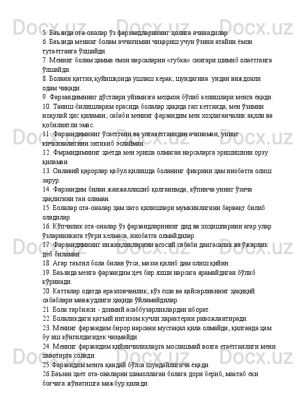 5. Баъзида ота-оналар ўз фарзандларининг ҳолига ачинадилар. 
6. Баъзида менинг болам аччиғимни чиқариш учун ўзини атайин ёмон 
тутаётганга  ўхшайди.
7. Менинг болам ҳамма ёмон нарсаларни «губка» сингари шимиб олаётганга 
ўхшайди. 
8. Болани  қаттиқ қуйишқонда ушлаш керак, шундагина  ундан виждонли 
одам чиқади.
9. Фарзандимнинг дўстлари уйимизга меҳмон бўлиб келишлари менга ёқади. 
10. Таниш-билишларим орасида болалар ҳақида гап кетганда, мен ўзимни 
ноқулай ҳис қиламан, сабаби менинг фарзандим мен хоҳлаганчалик ақлли ва 
қобилиятли эмас.
11. Фарзандимнинг ўсаётгани ва улғаяётганидан ачинаман, унинг 
кичкиналигини энтикиб эслайман.
12. Фмрмидимиинг ҳаётда мен эриша олмаган нарсаларга эришишини орзу 
қиламан.
13. Оилавий қарорлар қабул қилишда боланинг фикрини ҳам инобатга олиш 
зарур. 
14. Фарзандим билан жанжаллашиб қолганимда, кўпинча унинг ўзича 
ҳақлигини тан оламан.
15. Болалар ота-оналар  ҳам хато қилишлари мумкинлигини барвақт   билиб 
оладилар. 
16. Кўпчилик ота-она лар ўз фарзандларининг дид ва хоҳишларини агар улар
ўзлариникига тўғри келмаса, инобатга олмайдилар.
17. Фарзандимнинг инжиқликларини асосий сабаби дангасалик ва ўжарлик 
деб биламан.
18. Агар таътил бола билан ўтса, мазза қилиб дам олиш қийин.
19. Баъзида менга фарзандим ҳеч бир яхши нарсага ярамайдиган бўлиб 
кўринади.
20. Катталар одатда аразловчанлик, кўз ёши ва қайсарликнинг ҳақиқий 
сабаблари мавжудлиги ҳақида ўйламайдилар.
21.   Бола тарбияси  -  доимий асаббузарликлардан иборат.
22.   Болаликдаги қатъий интизом кучли характерни ривожлантиради.
23.   Менинг фарзандим бирор нарсани мустақил қила олмайди, қилганда ҳам 
бу   иш кўнгилдагидек чиқмайди. 
24. Менинг фарзандим қийинчиликларга мослашмай вояга етаётганлиги мени
хавотирга солади.
25.Фарзандим менга қандай бўлса шундайлигича ёқади. 
26.Баъзан ҳаёт ота-оналарни шамоллаган болага дори бериб, мактаб ёки 
боғчага жўнатишга мажбур қилади. 