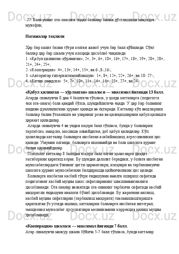  27. Бола унинг ота-онасига ёққан болалар билан дўстлашиши мақсадга 
мувофиқ.
Натижалар таҳлили
Ҳар бир калит билан тўғри келган жавоб учун бир балл қўйилади. Сўнг 
баллар ҳар бир шкала учун алоҳида ҳисоблаб чиқилади.
1.  «Қабул қилинган-хўрланган»; 2+, 3+, 6+, 10+, 16+, 17+, 18+, 19+, 20+, 20+, 
21+, 24+, 25+;
2.  «Кооперация»: 4+, 13+, 14+, 15+; ва 6-,8-,16-;
3.  «Авторитар гиперижтимоийлашув»: 1+, 8+, 12+, 22+, 26+; ва 10- 27-;
4.  «Кичик омадсиз»: 5+, 7+, 10+, 11+, 14+, 16+, 23+, 27+; ва 24-.
«Қабул қилинган — хўрланган» шкаласи — максимал йиғинди 13 балл.
Агарда синалувчи 0 дан 4 баллгача тўпласа, у ҳолда катталарга (педагогга 
ёки ота-онага) бола қандай бўлса, шундайлигича ёқади. У ҳар бир боланинг 
индиви-дуаллилигини ҳурмат қилади ва ёқтиради. Катталар кўп вақтларини 
болалар билан ўтказишга ва уларнинг режа ва қизиқишларини қабул қилишга
ҳаракат қиладилар.
  Агарда синалувчи 4 ва ундан юқори балл тўпласа, бунда у болаларни 
тартибсиз, омадсиз, мослаша олмайдиган, деб қабул қиладилар. Кўп 
ҳолатларда катталар болаларга нисбатан асабийлашиш, агрессивликни ҳис 
қилади. Умуман олганда, болаларга ишонмайди ва бола шахсига ҳурмат 
билан қарамайдилар.
  Психолог катталар 8 баллдан юқори балл олган ҳолатларга диққат-
эътиборини қаратиш керак. Бу шундан далолат берадики, у болага нисбатан 
муносабатлардаги ўзининг ҳатти-ҳаракатлари, изоҳлари ва тарбияланувчи 
шахсига ҳурмат муносабатини билдиришда қийинчиликни ҳис қилади.
  Болаларга нисбатан касбий тўғри ёндашувни амалга ошириш сифатида  
педагогнинг касбий муҳим шахс сифатларининг шаклланмаганлиги 
ҳисобланади.  Ота оналар вазиятида ота-онанинг тарбиячи сифатида касбий 
маҳоратли ёндашуви аналоги бўлиб ҳисобланади. Бу   жараённи англаш, 
касбий муҳим сифатларни (та р биялаш маҳорати) такомиллаштиришга 
қаратилган ўз устида ишлаш, катталарни болаларга нисбатан интеграл, 
эмоционал муносабат ҳусусиятлари механизмини коррекция қилиш муҳим 
ҳисобланади.
«Кооперация» шкаласи — максимал йиғинди 7 балл.
Агар синалувчи мазкур шкала бўйича 5-7 балл тўпласа, бунда катталар  