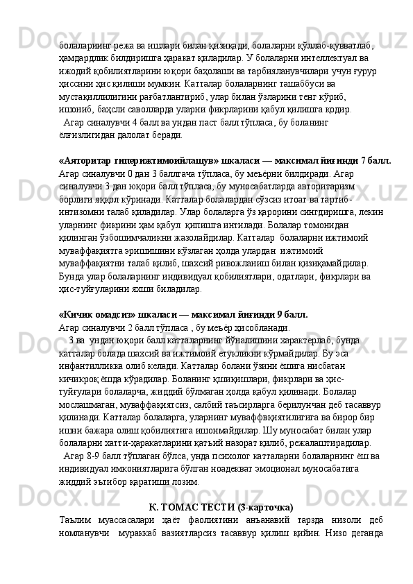 болалариинг режа ва ишлари билан қизиқади, болаларни қўллаб-қувватлаб, 
ҳамдардлик билдиришга ҳаракат қиладилар. У болаларни интеллектуал ва 
ижодий қобилиятларини юқори баҳолаши ва тарбияланувчилари учун ғурур 
ҳиссини ҳис қилиши мумкин. Катталар болаларнинг ташаббуси ва 
мустақиллилигини рағбатлантириб, улар билан ўзларини тенг кўриб, 
ишониб, баҳсли саволларда уларни фикрларини қабул қилишга қодир.
   Агар синалувчи 4 балл ва ундан паст балл тўпласа, бу боланинг 
ёлғизлигидан  далолат  беради.
«Аяторитар гиперижтимоийлашув» шкаласи — максимал йиғинди 7 балл.
А гар с иналувчи 0 дан 3 баллгача тўпласа, бу меъёрни билдиради. Агар 
синалув ч и  3  д а н юқори балл тўпласа, бу муносабатларда авторитаризм 
борлиги яққол  кўринади.  Катталар болалардан сўзсиз итоат ва тартиб -
интизомни талаб қилади лар. Улар болаларга ўз қарорини сингдиришга, лекин
уларнинг фикрини ҳам қабул  қипишга интилади. Болалар томонидан 
қилинган ўзбошимчаликни жазолайдилар. Катталар  болаларни ижтимоий 
муваффақиятга эришишини кўзлаган ҳолда улардан  ижтимоий 
муваффақиятни талаб қилиб, шахсий ривожланиш билан қизиқамайдилар. 
Бунда улар болаларнинг индивидуал қобилиятлари, одатлари, фикрлари ва 
ҳис-туйғуларини яхши биладилар.
« К ичик омадсиз» шкаласи — максимал йиғинди 9 балл.
Агар синалувчи  2 балл тўпласа , бу меъёр ҳисобланади.
    3 ва  ундан юқори балл катталарнинг йўналишини характерлаб, бунда 
катталар болада шахсий ва ижтимоий етукликни кўрмайдилар. Бу эса 
инфантилликка олиб келади. Катталар болани ўзини ёшига нисбатан 
кичикроқ ёшда кўрадилар. Боланинг қшиқишлари, фикрлари ва ҳис-
туйғулари болаларча, жиддий бўлмаган ҳолда қабул қилинади. Болалар 
мослашмаган, муваффақиятсиз, салбий таъсирларга берилунчан деб тасаввур 
қилинади. Катталар болаларга, уларнинг муваффвқиятилигига ва бирор бир 
ишни бажара олиш қобилиятига ишонмайдилар. Шу муносабат билан улар 
болаларни хатти-ҳаракатларини қатъий назорат қилиб, режалаштирадилар.
  Агар 8-9 балл тўплаган бўлса, унда психолог катталарни болаларнинг ёш ва 
индивидуал имкониятларига бўлган ноадекват эмоционал муносабатига 
жиддий эътибор қаратиши лозим.
К. ТОМАС ТЕСТИ (3-карточка)
Таълим   муассасалари   ҳаёт   фаолиятини   анъанавий   тарзда   низоли   деб
номланувчи     мураккаб   вазиятларсиз   тасаввур   қилиш   қийин.   Низо   деганда 