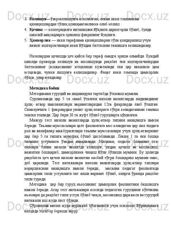 3. Келишув —ўзарокелишувга асосланган, лекин икки томонлама 
қизиқишлардан тўлиқ қониқмаганликка олиб келиш .
4. Қочиш  — кооперацияга интилишни йўқлиги ҳарактерли бўлиб, бунда 
шахсий мақсадларга эришиш фикрининг йуқлиги .
5. Ҳамкорлик  — икки тарафлама қизиқишларни тўла қондирилиш учун 
вазият иштирокчилари икки йўлдан биттасини танлашга келишадилар.
Низолардан қочишда ҳеч қайси бир тараф омадга эриша олмайди. Бундай
шаклда-.проворда   келишув   ва   мослашувда   рақобат   ёки   иштирокчилардан
биттасининг   (юшқасининг   ютқизиши   кузатилади   ёки   ҳар   иккаласи   ҳам
ютқизади,   чунки   лишувга   келишадилар.   Фақат   икки   томонда   ҳамкорлик
бўлса, улар ютадилар.
Методика баёни
Методикани гуруҳий ва индивидуал тартибда ўтказиш мумкин.
Суровномада   ҳар   5   та   санаб   ўтилган   низоли   вазиятларда   индивиднинг
ҳулқ-   атвор   имкониятлари   вариантларидан   12та   фикрларда   ёзиб   ўтилган.
Синалувчига 1 фикрлардан унинг ҳулқ-атворига тўғри келадиганини танлаш
тавсия этилади. Ҳар бири 30 та жуфт бўлиб гуруҳларга қўшилган.
Мазкур   тест   низоли   вазиятларда   ҳулқ-атвор   типини   аниқлашга   имкон
беради. Таълим муассасалари ҳаёт фаолиятига мос келадиган ҳар хил ёшдаги
рол ва вазифалар мажбуриятлари таълим  муассасалари учун ҳулқ-атворнинг
ҳар   бир   5   та   типига   мувофиқ   бўлиб   ҳисобланади.   Лекин   1   та   ёки   бошқа
типнинг   устунлиги   ўзидан   аниқланади.   Масалан,   педагог   боланинг   ота-
оналари   билан   низоли   вазиятда   келишув,   ундан   қочиш   ва   мослашиш,
вазиятни   бошқариб,   ҳамкорликка   чиқиш   йўли   бўлиши   мумкин.   Бу   ҳолатда
рақобатга  ҳеч қачон низоли вазиятни  касбий тўғри бошқариш мумкин эмас,
деб   қаралади.   Тест   натижалари   низоли   вазиятларда   ҳулқ-атвор   типлари
иерархиясини   аниқлашга   имкон   беради,     масалан   педагог   фаолиятида
ҳамкорлик   типи  устунлиги   энг   яхши   вариант   бўлиб,  охирги   ўринда   рақобат
типи туради.
Методика     ҳар   бир   гуруҳ   аъзосининг   ҳамкорлик   фаолиятини   баҳолашга
имкон беради. Агар тест натижалари асосида педагогик гуруҳнинг кўпчилик
аъзолари да рақобат типи устун бўлиб чиқса, мослашиш даражаси ва гуруҳий
натижали иш жуда паст бўлади.
Сўровнома матни жуда мураккаб бўлганлиги учун психолог йўриқномага
алоҳида эътибор бериши зарур. 