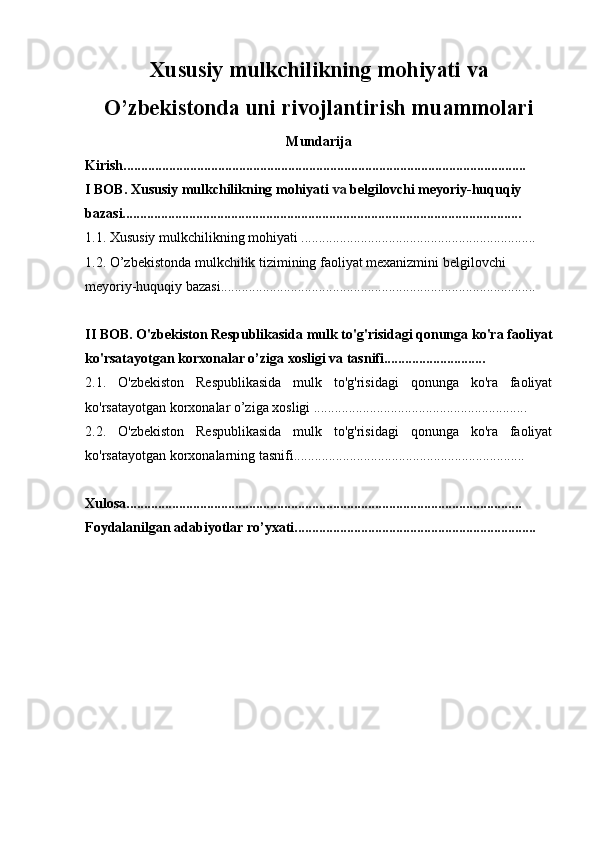 Xususiy mulkchilikning mohiyati va
O’zbekistonda uni rivojlantirish muammolari
Mundarija
Kirish...................................................................................................................
I BOB.   Xususiy mulkchilikning mohiyati  va  belgilovchi meyoriy-huquqiy 
bazasi..................................................................................................................
1.1.  Xususiy mulkchilikning mohiyati ................................................................... 
1.2.  O’zbekistonda mulkchilik tizimining faoliyat mexanizmini belgilovchi 
meyoriy-huquqiy bazasi..........................................................................................
II BOB.  O'zbekiston Respublikasida mulk to'g'risidagi qonunga ko'ra faoliyat
ko'rsatayotgan korxonalar o’ziga xosligi va tasnifi.............................
2.1.   O'zbekiston   Respublikasida   mulk   to'g'risidagi   qonunga   ko'ra   faoliyat
ko'rsatayotgan korxonalar o’ziga xosligi .............................................................
2.2.   O'zbekiston   Respublikasida   mulk   to'g'risidagi   qonunga   ko'ra   faoliyat
ko'rsatayotgan korxonalarning tasnifi..................................................................
Xulosa.................................................................................................................
Foydalanilgan adabiyotlar ro’yxati.....................................................................