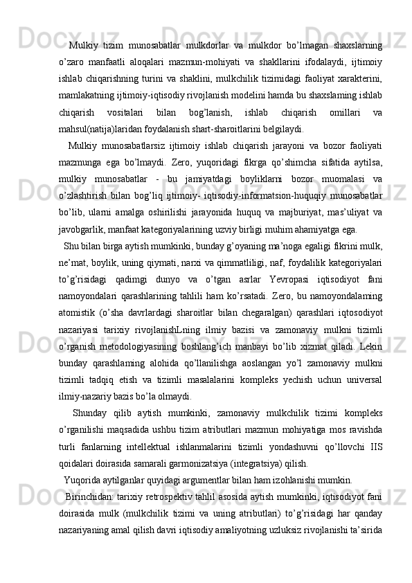     Mulkiy   tizim   munosabatlar   mulkdorlar   va   mulkdor   bo’lmagan   shaxslarning
o’zaro   manfaatli   aloqalari   mazmun-mohiyati   va   shakllarini   ifodalaydi,   ijtimoiy
ishlab   chiqarishning   turini   va   shaklini,   mulkchilik   tizimidagi   faoliyat   xarakterini,
mamlakatning ijtimoiy-iqtisodiy rivojlanish modelini hamda bu shaxslaming ishlab
chiqarish   vositalari   bilan   bog’lanish,   ishlab   chiqarish   omillari   va
mahsul(natija)laridan foydalanish shart-sharoitlarini belgilaydi.
    Mulkiy   munosabatlarsiz   ijtimoiy   ishlab   chiqarish   jarayoni   va   bozor   faoliyati
mazmunga   ega   bo’lmaydi.   Zero,   yuqoridagi   fikrga   qo’shimcha   sifatida   aytilsa,
mulkiy   munosabatlar   -   bu   jamiyatdagi   boyliklarni   bozor   muomalasi   va
o’zlashtirish   bilan   bog’liq   ijtimoiy-   iqtisodiy-informatsion-huquqiy   munosabatlar
bo’lib,   ularni   amalga   oshirilishi   jarayonida   huquq   va   majburiyat,   mas’uliyat   va
javobgarlik, manfaat kategoriyalarining uzviy birligi muhim ahamiyatga ega.
  Shu bilan birga aytish mumkinki, bunday g’oyaning ma’noga egaligi fikrini mulk,
ne’mat, boylik, uning qiymati, narxi va qimmatliligi, naf, foydalilik kategoriyalari
to’g’risidagi   qadimgi   dunyo   va   o’tgan   asrlar   Yevropasi   iqtisodiyot   fani
namoyondalari   qarashlarining   tahlili   ham   ko’rsatadi.   Zero,   bu   namoyondalaming
atomistik   (o’sha   davrlardagi   sharoitlar   bilan   chegaralgan)   qarashlari   iqtosodiyot
nazariyasi   tarixiy   rivojlanishLning   ilmiy   bazisi   va   zamonaviy   mulkni   tizimli
o’rganish   metodologiyasining   boshlang’ich   manbayi   bo’lib   xizmat   qiladi.   Lekin
bunday   qarashlaming   alohida   qo’llanilishga   aoslangan   yo’l   zamonaviy   mulkni
tizimli   tadqiq   etish   va   tizimli   masalalarini   kompleks   yechish   uchun   universal
ilmiy-nazariy bazis bo’la olmaydi.
    Shunday   qilib   aytish   mumkinki,   zamonaviy   mulkchilik   tizimi   kompleks
o’rganilishi   maqsadida   ushbu   tizim   atributlari   mazmun   mohiyatiga   mos   ravishda
turli   fanlarning   intellektual   ishlanmalarini   tizimli   yondashuvni   qo’llovchi   IIS
qoidalari doirasida samarali garmonizatsiya (integratsiya) qilish.
  Yuqorida aytilganlar quyidagi argumentlar bilan ham izohlanishi mumkin.
   Birinchidan: tarixiy retrospektiv tahlil asosida  aytish mumkinki, iqtisodiyot  fani
doirasida   mulk   (mulkchilik   tizimi   va   uning   atributlari)   to’g’risidagi   har   qanday
nazariyaning amal qilish davri iqtisodiy amaliyotning uzluksiz rivojlanishi ta’sirida 