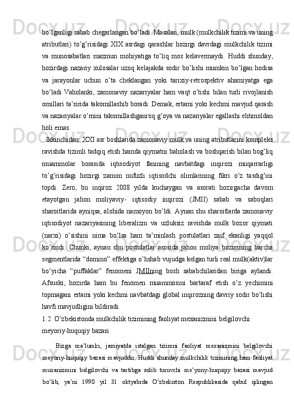 bo’lganligi sabab chegarlangan bo’ladi. Masalan, mulk (mulkchilik tizimi va uning
atributlari)  to’g’risidagi   XIX  asrdagi   qarashlar   hozirgi  davrdagi  mulkchilik  tizimi
va   munosabatlari   mazmun   mohiyatiga   to’liq   mos   kelavermaydi.   Huddi   shunday,
hozirdagi  nazariy  xulosalar  uzoq  kelajakda  sodir  bo’lishi   mumkin bo’lgan hodisa
va   jarayonlar   uchun   o’ta   cheklangan   yoki   tarixiy-retrospektiv   ahamiyatga   ega
bo’ladi   Vaholanki,   zamonaviy   nazariyalar   ham   vaqt   o’tishi   bilan   turli   rivojlanish
omillari ta’sirida takomillashib boradi. Demak, ertami yoki kechmi mavjud qarash
va nazariyalar o’rnini takomillashganroq g’oya va nazariyalar egallashi ehtimoldan
holi emas.
  Ikkinchidan: XXI asr boshlarida zamonaviy mulk va uning atributlarini kompleks
ravishda tizimli tadqiq etish hamda qiymatni baholash va boshqarish bilan bog’liq
muammolar   borasida   iqtisodiyot   fanining   navbatdagi   inqirozi   muqarrarligi
to’g’risidagi   hozirgi   zamon   nufuzli   iqtisodchi   olimlarining   fikri   o’z   tasdig’ini
topdi.   Zero,   bu   inqiroz   2008   yilda   kuchaygan   va   asorati   hozirgacha   davom
etayotgan   jahon   moliyaviy-   iqtisodiy   inqirozi   (JMII)   sabab   va   saboqlari
sharoitlarida ayniqsa, alohida namoyon bo’ldi. Aynan shu sharoitlarda zamonaviy
iqtisodiyot   nazariyasining   liberalizm   va   uzluksiz   ravishda   mulk   bozor   qiymati
(narxi)   o’sishini   nima   bo’lsa   ham   ta’minlash   postulatlari   zaif   ekanligi   yaqqol
ko’rindi.   Chunki,   aynan   shu   postulatlar   asosida   jahon   moliya   bozorining   barcha
segmentlarida “domino” effektiga o’hshab vujudga kelgan turli real mulk(aktiv)lar
bo’yicha   “puffaklar”   fenomeni   J MIIn ing   bosh   sababchilaridan   biriga   aylandi.
Afsuski,   hozirda   ham   bu   fenomen   muammosini   bartaraf   etish   o’z   yechimini
topmagani ertami yoki kechmi navbatdagi global inqirozning davriy sodir bo’lishi
havfi mavjudligini bildiradi.
1.2.  O’zbekistonda mulkchilik tizimining faoliyat mexanizmini belgilovchi 
meyoriy-huquqiy bazasi
Bizga   ma’lumki,   jamiyatda   istalgan   tizimni   faoliyat   mexanizmini   belgilovchi
meyoriy-huquqiy   bazasi   mavjuddir.   Huddi   shunday   mulkchilik   tizimining   ham   faoliyat
muxanizmini   belgilovchi   va   tartibga   solib   turuvchi   me’yoriy-huquqiy   bazasi   mavjud
bo’lib,   ya’ni   1990   yil   31   oktyabrda   O’zbekiston   Respublikasida   qabul   qilingan 