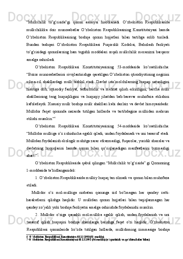 “Mulkchilik   to’g’risida”gi   qonun   asosiysi   hisoblanadi.   O’zbekiston   Respublikasida
mulkchilikka   doir   munosabatlar   O’zbekiston   Respublikasining   Konstitutsiyasi   hamda
O’zbekiston   Respublikasining   boshqa   qonun   hujjatlari   bilan   tartibga   solib   turiladi.
Bundan   tashqari   O’zbekiston   Respublikasi   Fuqorolik   Kodeksi,   Baholash   faoliyati
to’g’risidagi qonunlarning ham tegishli moddalari orqali mulkchilik mexanizni barqaror
amalga oshiriladi.
O’zbekiston   Respublikasi   Konstitutsiyasining   53-moddasida   ko’rsatilishicha:
“Bozor   munosabatlarini  rivojlantirishga   qaratilgan   O’zbekiston   qtisodiyotining  negizini
xilma-xil   shakllardagi   mulk   tashkil   etadi.   Davlat   iste’molchilarning   huquqi   ustunligini
hisobga   olib,   iqtisodiy   faoliyat,   tadbirkorlik   va   mehnat   qilish   erkinligini,   barcha   mulk
shakllarining   teng   huquqliligini   va   huquqiy   jihatdan   bab-baravar   muhofaza   etilishini
kafolatlaydi. Xususiy mulk boshqa mulk shakllari kabi daxlsiz va davlat himoyasidadir.
Mulkdor   faqat   qonunda   nazarda   tutilgan   hollarda   va   tartibdagina   mulkidan   mahrum
etilishi mumkin.” 6
O’zbekiston   Respublikasi   Konstitutsiyasining   54-moddasida   ko’rsatilishicha:
“Mulkdor mulkiga o’z xohishicha egalik qiladi, undan foydalanadi va uni tasarruf etadi.
Mulkdan foydalanish ekologik muhitga zarar etkazmasligi, fuqarolar, yuridik shaxslar va
davlatning   huquqlarini   hamda   qonun   bilan   qo’riqlanadigan   manfaatlarini   buzmasligi
shart.” 7
O’zbekiston Respublikasida qabul qilingan “Mulkchilik to’g’risida” gi Qonunning
1-moddasida ta’kidlanganidek:
1. O’zbekiston Respublikasida mulkiy huquq tan olinadi va qonun bilan muhofaza
etiladi.
    Mulkdor   o’z   mol-mulkiga   nisbatan   qonunga   zid   bo’lmagan   har   qanday   xatti-
harakatlarni   qilishga   haqlidir.   U   mulkdan   qonun   hujjatlari   bilan   taqiqlanmagan   har
qanday xo’jalik yoki boshqa faoliyatni amalga oshirishda foydalanishi mumkin.
2. Mulkdor   o’ziga   qarashli   mol-mulkka   egalik   qilish,   undan   foydalanish   va   uni
tasarruf   qilish   huquqini   boshqa   shaxslarga   berishga   faqat   o’zi   haqlidir.   O’zbekiston
Respublikasi   qonunlarida   ko’zda   tutilgan   hollarda,   mulkdoming   zimmasiga   boshqa
6 O ‘zbekiston Respublikasi Konstitutsiya 08.12.1992(53 -modda).
7 n
O ‘zbekiston Respublikasi Konstitutsiyasi 08.12.1992 (54-modda) (o’zgartirish va qo’shimchalar bilan) 