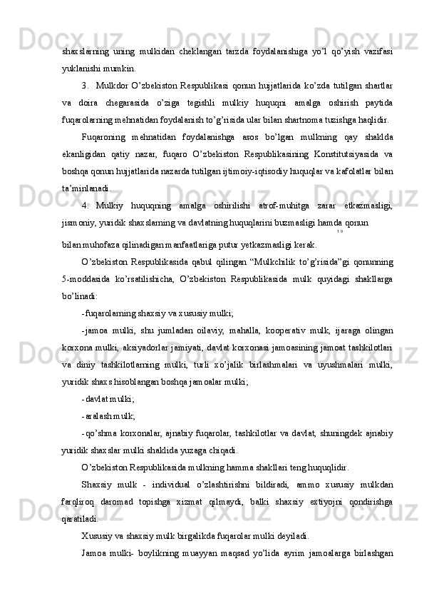 shaxslarning   uning   mulkidan   cheklangan   tarzda   foydalanishiga   yo’l   qo’yish   vazifasi
yuklanishi mumkin.
3. Mulkdor   O’zbekiston   Respublikasi   qonun   hujjatlarida   ko’zda   tutilgan   shartlar
va   doira   chegarasida   o’ziga   tegishli   mulkiy   huquqni   amalga   oshirish   paytida
fuqarolarning mehnatidan foydalanish to’g’risida ular bilan shartnoma tuzishga haqlidir.
Fuqaroning   mehnatidan   foydalanishga   asos   bo’lgan   mulkning   qay   shaklda
ekanligidan   qatiy   nazar,   fuqaro   O’zbekiston   Respublikasining   Konstitutsiyasida   va
boshqa qonun hujjatlarida nazarda tutilgan ijtimoiy-iqtisodiy huquqlar va kafolatlar bilan
ta’minlanadi.
4. Mulkiy   huquqning   amalga   oshirilishi   atrof-muhitga   zarar   etkazmasligi,
jismoniy, yuridik shaxslarning va davlatning huquqlarini buzmasligi hamda qonun
1   9
bilan muhofaza qilinadigan manfaatlariga putur yetkazmasligi kerak.
O’zbekiston   Respublikasida   qabul   qilingan   “Mulkchilik   to’g’risida”gi   qonunning
5-moddasida   ko’rsatilishicha,   O’zbekiston   Respublikasida   mulk   quyidagi   shakllarga
bo’linadi:
-fuqarolarning shaxsiy va xususiy mulki;
-jamoa   mulki,   shu   jumladan   oilaviy,   mahalla,   kooperativ   mulk,   ijaraga   olingan
korxona mulki, aksiyadorlar jamiyati, davlat korxonasi jamoasining jamoat tashkilotlari
va   diniy   tashkilotlarning   mulki,   turli   xo’jalik   birlashmalari   va   uyushmalari   mulki,
yuridik shaxs hisoblangan boshqa jamoalar mulki;
-davlat mulki;
-aralash mulk;
-qo’shma korxonalar, ajnabiy fuqarolar, tashkilotlar va davlat, shuningdek ajnabiy
yuridik shaxslar mulki shaklida yuzaga chiqadi.
O’zbekiston Respublikasida mulkning hamma shakllari teng huquqlidir.
Shaxsiy   mulk   -   individual   o’zlashtirishni   bildiradi,   ammo   xususiy   mulkdan
farqliroq   daromad   topishga   xizmat   qilmaydi,   balki   shaxsiy   extiyojni   qondirishga
qaratiladi.
Xususiy va shaxsiy mulk birgalikda fuqarolar mulki deyiladi.
Jamoa   mulki-   boylikning   muayyan   maqsad   yo’lida   ayrim   jamoalarga   birlashgan 