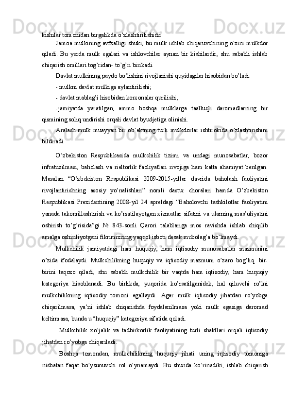 kishilar tomonidan birgalikda o’zlashtirilishidir.
Jamoa mulkining  avfzalligi  shuki, bu mulk  ishlab chiqaruvchining o’zini mulkdor
qiladi.   Bu   yerda   mulk   egalari   va   ishlovchilar   aynan   bir   kishilardir,   shu   sababli   ishlab
chiqarish omillari tog’ridan- to’g’ri birikadi.
Davlat mulkining paydo bo’lishini rivojlanishi quyidagilar hisobidan bo’ladi:
- mulkni davlat mulkiga aylantirilishi;
- davlat mablag’i hisobidan korxonalar qurilishi;
- jamiyatda   yaratilgan,   ammo   boshqa   mulklarga   taalluqli   daromadlarning   bir
qismining soliq undirishi orqali davlat byudjetiga olinishi.
Aralash   mulk   muayyan   bir   ob’ektning   turli   mulkdorlar   ishtirokida   o’zlashtirishini
bildiradi.
O’zbekiston   Respublikasida   mulkchilik   tizimi   va   undagi   munosabatlar,   bozor
infratuzilmasi,   baholash   va   rieltorlik   faoliyatlari   rivojiga   ham   katta   ahamiyat   berilgan.
Masalan   “O’zbekiston   Respublikasi   2009-2015-yillar   davrida   baholash   faoliyatini
rivojlantirishning   asosiy   yo’nalishlari”   nomli   dastur   choralari   hamda   O’zbekiston
Respublikasi   Prezidentining   2008-yil   24   apreldagi   “Baholovchi   tashkilotlar   faoliyatini
yanada takomillashtirish va ko’rsatilayotgan xizmatlar sifatini va ularning mas’uliyatini
oshirish   to’g’risida”gi   №   843-sonli   Qarori   talablariga   mos   ravishda   ishlab   chiqilib
amalga oshiriliyotgani fikrimizning yaqqol isboti desak mubolag’a bo’lmaydi.
Mulkchilik   jamiyatdagi   ham   huquqiy,   ham   iqtisodiy   munosabatlar   mazmunini
o’zida   ifodalaydi.   Mulkchilikning   huquqiy   va   iqtisodiy   mazmuni   o’zaro   bog’liq.   bir-
birini   taqozo   qiladi,   shu   sababli   mulkchilik   bir   vaqtda   ham   iqtisodiy,   ham   huquqiy
kategoriya   hisoblanadi.   Bu   birlikda,   yuqorida   ko’rsatilganidek,   hal   qiluvchi   ro’lni
mulkchilikning   iqtisodiy   tomoni   egallaydi.   Agar   mulk   iqtisodiy   jihatdan   ro’yobga
chiqarilmasa,   ya’ni   ishlab   chiqarishda   foydalanilmasa   yoki   mulk   egasiga   daromad
keltirmasa, bunda u “huquqiy” kategoriya sifatida qoladi.
Mulkchilik   xo’jalik   va   tadbirkorlik   faoliyatining   turli   shakllari   orqali   iqtisodiy
jihatdan ro’yobga chiqariladi.
Boshqa   tomondan,   mulkchilikning   huquqiy   jihati   uning   iqtisodiy   tomoniga
nisbatan   faqat   bo’ysunuvchi   rol   o’ynamaydi.   Bu   shunda   ko’rinadiki,   ishlab   chiqarish 