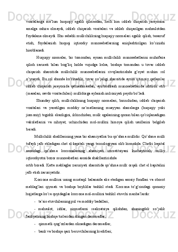 vositalariga   ma’lum   huquqiy   egalik   qilmasdan,   hech   kim   ishlab   chiqarish   jarayonini
amalga   oshira   olmaydi,   ishlab   chiqarish   vositalari   va   ishlab   chiqarilgan   mahsulotdan
foydalana olmaydi. Shu sababli mulkchilikning huquqiy normalari egalik qilish, tasarruf
etish,   foydalanish   huquqi   iqtisodiy   munosabatlarning   aniqlashtirilgan   ko’rinishi
hisoblanadi.
Huquqiy   normalar,   bir   tomondan,   aynan   mulkchilik   munosabatlarini   muhofaza
qilish   zarurati   bilan   bog’liq   holda   vujudga   kelsa,   boshqa   tomondan   u   tovar   ishlab
chiqarish   sharoitida   mulkchilik   munosabatlarini   rivojlantirishda   g’oyat   muhim   rol
o’ynaydi. Bu rol shunda ko’rinadiki, tovar  xo’jaligi sharoitida ayrim ijtimoiy  qatlamlar
ishlab   chiqarish   jarayonida   qatnashmasdan,   ayirboshlash   munosabatlarida   ishtirok   etib
(masalan, savdo vositachilari) mulkdorga aylanish imkoniyati paydo bo’ladi.
Shunday   qilib,   mulkchilikning   huquqiy   normalari,   birinchidan,   ishlab   chiqarish
vositalari   va   yaratilgan   moddiy   ne’matlarning   muayyan   shaxslarga   (huquqiy   yoki
jismoniy) tegishli ekanligini, ikkinchidan, mulk egalarining qonun bilan qo’riqlanadigan
vakolatlarini   va   nihoyat,   uchinchidan   mol-mulkni   himoya   qilish   usullarini   belgilab
beradi.
Mulkchilik shakllarining yana bir ahamiyatlisi bu-qo’shma mulkdir. Qo’shma mulk
tufayli jalb etiladigan chet el kapitali yangi texnologiyani olib kirmokda. Chetki kapital
asosidagi   qo’shma   korxonalarning   ahamiyati   investitsiyani   kuchaytirish,   milliy
iqtisodiyotni bozor munosabatlari asosida shakllantirishda
ortib boradi. Katta mablaglar zaruriyati sharoitida qo’shma mulk orqali chet el kapitalini
jalb etish zaruriyatidir.
Korxona  mulkini  uning  mustaqil   balansida  aks  etadigan  asosiy  fondlari  va  oborot
mablag’lari   qiymati   va   boshqa   boyliklar   tashkil   etadi.   Korxona   to’g’risidagi   qonuniy
hujjatlarga ko’ra quyidagilar korxona mol-mulkini tashkil etuvchi manba’lardir:
- ta’sis etuvchilarning pul va moddiy badallari;
- mahsulot,   ishlar,   xizmatlarni   realizatsiya   qilishdan,   shuningdek   xo’jalik
faoliyatining boshqa turlaridan olingan daromadlar;
- qimmatli qog’ozlardan olinadigan daromadlar;
- bank va boshqa qarz beruvchilarning kreditlari; 