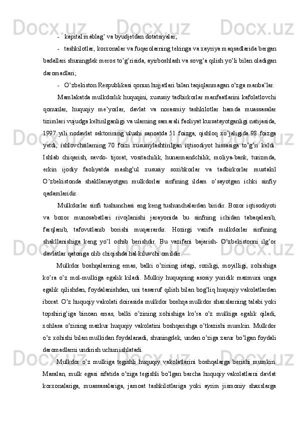 - kapital mablag’ va byudjetdan dotatsiyalar;
- tashkilotlar, korxonalar va fuqarolarning tekinga va xayriya maqsadlarida bergan
badallari shuningdek meros to’g’risida, ayirboshlash va sovg’a qilish yo’li bilan oladigan
daromadlari;
- O’zbekiston Respublikasi qonun hujjatlari bilan taqiqlanmagan o’zga manba’lar.
Mamlakatda mulkdorlik huquqini, xususiy tadbirkorlar manfaatlarini kafolatlovchi
qonunlar,   huquqiy   me’yorlar,   davlat   va   norasmiy   tashkilotlar   hamda   muassasalar
tizimlari vujudga keltirilganligi va ularning samarali faoliyat kursatayotganligi natijasida,
1997   yili   nodavlat   sektorining   ulushi   sanoatda   51   foizga,   qishloq   xo’jaligida   98   foizga
yetdi,   ishlovchsilarning   70   foizi   xususiylashtirilgan   iqtisodiyot   hissasiga   to’g’ri   keldi.
Ishlab   chiqarish,   savdo-   tijorat,   vositachilik,   hunarmandchilik,   moliya-bank,   turizmda,
erkin   ijodiy   faoliyatda   mashg’ul   xususiy   soxibkorlar   va   tadbirkorlar   mustakil
O’zbekistonda   shakllanayotgan   mulkdorlar   sinfining   ildam   o’sayotgan   ichki   sinfiy
qadamlaridir.
Mulkdorlar  sinfi   tushunchasi   eng  keng  tushunchalardan  biridir.  Bozor  iqtisodiyoti
va   bozor   munosabatlari   rivojlanishi   jarayonida   bu   sinfning   ichidan   tabaqalanib,
farqlanib,   tafovutlanib   borishi   muqarrardir.   Hozirgi   vazifa   mulkdorlar   sinfining
shakllanishiga   keng   yo’l   ochib   berishdir.   Bu   vazifani   bajarish-   O’zbekistonni   ilg’or
davlatlar qatoriga olib chiqishda hal kiluvchi omildir.
Mulkdor   boshqalarning   emas,   balki   o’zining   istagi,   roziligi,   moyilligi,   xohishiga
ko’ra   o’z   mol-mulkiga   egalik   kiladi.   Mulkiy   huquqning   asosiy   yuridik   mazmuni   unga
egalik qilishdan, foydalanishdan, uni tasarruf qilish bilan bog’liq huquqiy vakolatlardan
iborat. O’z huquqiy vakolati doirasida mulkdor boshqa mulkdor shaxslarning talabi yoki
topshirig’iga   binoan   emas,   balki   o’zining   xohishiga   ko’ra   o’z   mulkiga   egalik   qiladi,
xohlasa   o’zining   mazkur   huquqiy   vakolatini   boshqarishga   o’tkazishi   mumkin.   Mulkdor
o’z xohishi bilan mulkidan foydalanadi, shuningdek, undan o’ziga zarur bo’lgan foydali
daromadlarni undirish uchun ishlatadi.
Mulkdor   o’z   mulkiga   tegishli   huquqiy   vakolatlarini   boshqalarga   berishi   mumkin.
Masalan,  mulk  egasi  sifatida  o’ziga  tegishli  bo’lgan  barcha  huquqiy  vakolatlarni  davlat
korxonalariga,   muassasalariga,   jamoat   tashkilotlariga   yoki   ayrim   jismoniy   shaxslarga 