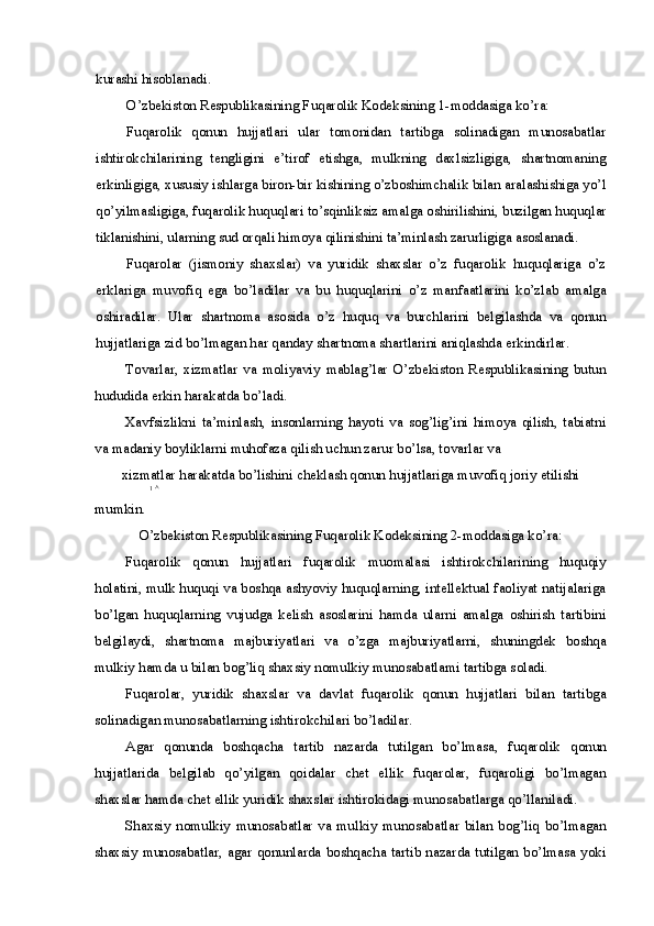 kurashi hisoblanadi.
O’zbekiston Respublikasining Fuqarolik Kodeksining 1-moddasiga ko’ra:
Fuqarolik   qonun   hujjatlari   ular   tomonidan   tartibga   solinadigan   munosabatlar
ishtirokchilarining   tengligini   e’tirof   etishga,   mulkning   daxlsizligiga,   shartnomaning
erkinligiga, xususiy ishlarga biron-bir kishining o’zboshimchalik bilan aralashishiga yo’l
qo’yilmasligiga, fuqarolik huquqlari to’sqinliksiz amalga oshirilishini, buzilgan huquqlar
tiklanishini, ularning sud orqali himoya qilinishini ta’minlash zarurligiga asoslanadi.
Fuqarolar   (jismoniy   shaxslar)   va   yuridik   shaxslar   o’z   fuqarolik   huquqlariga   o’z
erklariga   muvofiq   ega   bo’ladilar   va   bu   huquqlarini   o’z   manfaatlarini   ko’zlab   amalga
oshiradilar.   Ular   shartnoma   asosida   o’z   huquq   va   burchlarini   belgilashda   va   qonun
hujjatlariga zid bo’lmagan har qanday shartnoma shartlarini aniqlashda erkindirlar.
Tovarlar,   xizmatlar   va   moliyaviy   mablag’lar   O’zbekiston   Respublikasining   butun
hududida erkin harakatda bo’ladi.
Xavfsizlikni   ta’minlash,   insonlarning   hayoti   va   sog’lig’ini   himoya   qilish,   tabiatni
va madaniy boyliklarni muhofaza qilish uchun zarur bo’lsa, tovarlar va
xizmatlar harakatda bo’lishini cheklash qonun hujjatlariga muvofiq joriy etilishi
1  ^
mumkin.
O’zbekiston Respublikasining Fuqarolik Kodeksining 2-moddasiga ko’ra:
Fuqarolik   qonun   hujjatlari   fuqarolik   muomalasi   ishtirokchilarining   huquqiy
holatini, mulk huquqi va boshqa ashyoviy huquqlarning, intellektual faoliyat natijalariga
bo’lgan   huquqlarning   vujudga   kelish   asoslarini   hamda   ularni   amalga   oshirish   tartibini
belgilaydi,   shartnoma   majburiyatlari   va   o’zga   majburiyatlarni,   shuningdek   boshqa
mulkiy hamda u bilan bog’liq shaxsiy nomulkiy munosabatlami tartibga soladi.
Fuqarolar,   yuridik   shaxslar   va   davlat   fuqarolik   qonun   hujjatlari   bilan   tartibga
solinadigan munosabatlarning ishtirokchilari bo’ladilar.
Agar   qonunda   boshqacha   tartib   nazarda   tutilgan   bo’lmasa,   fuqarolik   qonun
hujjatlarida   belgilab   qo’yilgan   qoidalar   chet   ellik   fuqarolar,   fuqaroligi   bo’lmagan
shaxslar hamda chet ellik yuridik shaxslar ishtirokidagi munosabatlarga qo’llaniladi.
Shaxsiy   nomulkiy   munosabatlar   va   mulkiy   munosabatlar   bilan   bog’liq   bo’lmagan
shaxsiy munosabatlar, agar qonunlarda boshqacha tartib nazarda tutilgan bo’lmasa yoki