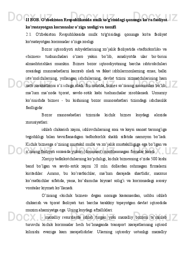 II BOB.  O'zbekiston Respublikasida mulk to'g'risidagi qonunga ko'ra faoliyat
ko'rsatayotgan korxonalar o’ziga xosligi va tasnifi
2.1.   O'zbekiston   Respublikasida   mulk   to'g'risidagi   qonunga   ko'ra   faoliyat
ko'rsatayotgan korxonalar o’ziga xosligi 
Bozor   iqtisodiyoti   subyektlarining   xo’jalik   faoliyatida   «tadbirkorlik»   va
«biznes»   tushunchalari   o’zaro   yakin   bo’lib,   amaliyotda   ular   bir-birini
almashtirishlari   mumkin.   Biznes   bozor   iqtisodiyotining   barcha   ishtirokchilari
orasidagi   munosabatlarni   kamrab   oladi   va   fakat   ishbilarmonlarning   emas,   balki
iste’molchilarning,   yollangan   ishchilarning,   davlat   tizimi   xizmatchilarining   ham
xatti xarakatlarini o’z ichiga oladi. Bu xolatda, biznes so’zining sinonimlari bo’lib,
ma’lum   ma’noda   tijorat,   savdo-sotik   kabi   tushunchalar   xisoblanadi.   Umumiy
ko’rinishda   biznes   -   bu   kishining   bozor   munosabatlari   tizimdagi   ishchanlik
faolligidir.
Bozor   munosabatlari   tizimida   kichik   biznes   kuydagi   aloxida
xususiyatlari:
ishlab chikarish  xajmi, ishlovchilarning soni  va kaysi  sanoat  tarmog’iga
tegishliligi   bilan   tavsiflanadigan   tadbirkorlik   shakli   sifatida   namoyon   bo’ladi.
Kichik biznesga o’zining mustakil mulki va xo’jalik mustakilligiga ega bo’lgan va
o’zining faoliyati soxasida yukori (dominant) xisoblanmagan firmalar kiradi.
Xorijiy tadkikotchilarning ko’pchiligi, kichik biznesning o’zida 500 kishi
band   bo’lgan   va   savdo-sotik   xajmi   20   mln.   dollardan   oshmagan   firmalarni
kiritadilar.   Ammo,   bu   ko’rsatkichlar,   ma’lum   darajada   shartlidir,   maxsus
ko’rsatkichlar   sifatida,   yana,   ko’shimcha   kiymat   solig’i   va   korxonadagi   asosiy
vositalar kiymati ko’llanadi.
O’zining   «kichik   biznes»   degan   nomiga   karamasdan,   ushbu   ishlab
chikarish   va   tijorat   faoliyati   turi   barcha   tarakkiy   topayotgan   davlat   iqtisodida
muxim ahamiyatga ega.  Uning kuydagi afzalliklari:
- maxalliy   resurslarda   ishlab   turgan   yoki   maxalliy   bozorni   ta’minlab
turuvchi   kichik   korxonalar   hech   bo’lmaganda   transport   xarajatlarining   iqtisod
kilinishi   evaziga   kam   xarajatlidirlar.   Ularning   iqtisodiy   ustunligi   maxalliy 