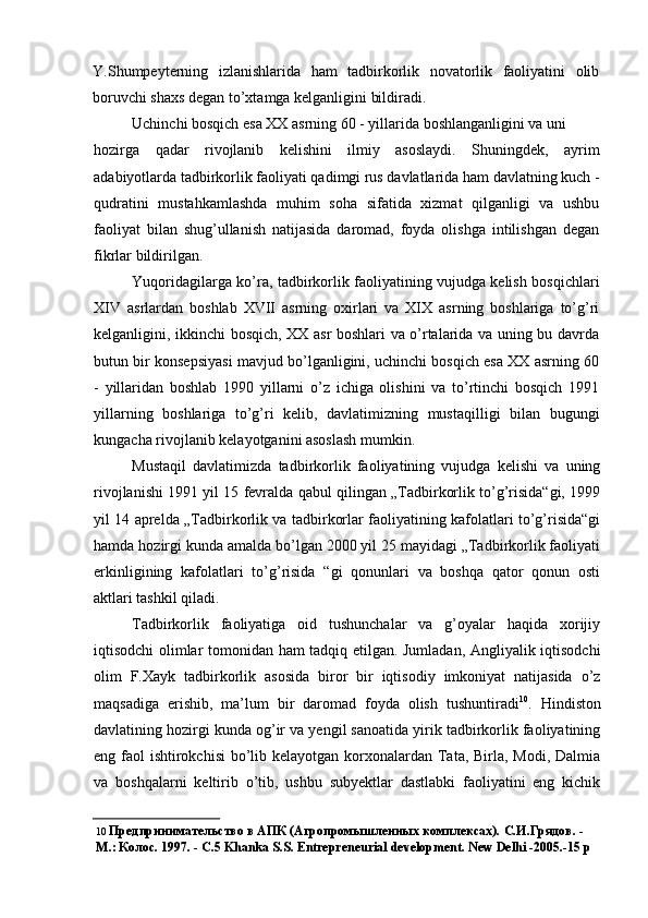 Y.Shumpeyterning   izlanishlarida   ham   tadbirkorlik   novatorlik   faoliyatini   olib
boruvchi shaxs degan to’xtamga kelganligini bildiradi.
Uchinchi bosqich esa XX asrning 60 - yillarida boshlanganligini va uni
hozirga   qadar   rivojlanib   kelishini   ilmiy   asoslaydi.   Shuningdek,   ayrim
adabiyotlarda tadbirkorlik faoliyati qadimgi rus davlatlarida ham davlatning kuch -
qudratini   mustahkamlashda   muhim   soha   sifatida   xizmat   qilganligi   va   ushbu
faoliyat   bilan   shug’ullanish   natijasida   daromad,   foyda   olishga   intilishgan   degan
fikrlar bildirilgan.
Yuqoridagilarga ko’ra, tadbirkorlik faoliyatining vujudga kelish bosqichlari
XIV   asrlardan   boshlab   XVII   asrning   oxirlari   va   XIX   asrning   boshlariga   to’g’ri
kelganligini, ikkinchi bosqich, XX asr boshlari va o’rtalarida va uning bu davrda
butun bir konsepsiyasi mavjud bo’lganligini, uchinchi bosqich esa XX asrning 60
-   yillaridan   boshlab   1990   yillarni   o’z   ichiga   olishini   va   to’rtinchi   bosqich   1991
yillarning   boshlariga   to’g’ri   kelib,   davlatimizning   mustaqilligi   bilan   bugungi
kungacha rivojlanib kelayotganini asoslash mumkin.
Mustaqil   davlatimizda   tadbirkorlik   faoliyatining   vujudga   kelishi   va   uning
rivojlanishi 1991 yil 15 fevralda qabul qilingan „Tadbirkorlik to’g’risida“gi, 1999
yil 14 aprelda „Tadbirkorlik va tadbirkorlar faoliyatining kafolatlari to’g’risida“gi
hamda hozirgi kunda amalda bo’lgan 2000 yil 25 mayidagi „Tadbirkorlik faoliyati
erkinligining   kafolatlari   to’g’risida   “gi   qonunlari   va   boshqa   qator   qonun   osti
aktlari tashkil qiladi.
Tadbirkorlik   faoliyatiga   oid   tushunchalar   va   g’oyalar   haqida   xorijiy
iqtisodchi olimlar tomonidan ham tadqiq etilgan. Jumladan, Angliyalik iqtisodchi
olim   F.Xayk   tadbirkorlik   asosida   biror   bir   iqtisodiy   imkoniyat   natijasida   o’z
maqsadiga   erishib,   ma’lum   bir   daromad   foyda   olish   tushuntiradi 10
.   Hindiston
davlatining hozirgi kunda og’ir va yengil sanoatida yirik tadbirkorlik faoliyatining
eng faol  ishtirokchisi  bo’lib kelayotgan korxonalardan Tata, Birla, Modi, Dalmia
va   boshqalarni   keltirib   o’tib,   ushbu   subyektlar   dastlabki   faoliyatini   eng   kichik
10  Предпринимательство в АПК (Агропромышленных комплексах). С.И.Грядов. - 
М.: Колос.  1997. -  С .5 Khanka S.S. Entrepreneurial development. New Delhi -2005.-15  р 