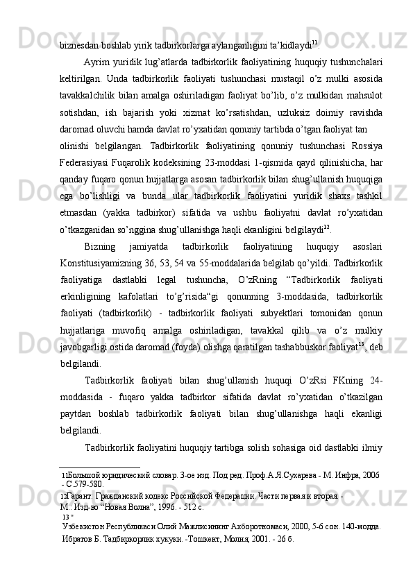 biznesdan boshlab yirik tadbirkorlarga aylanganligini ta’kidlaydi 11
.
Ayrim   yuridik   lug’atlarda   tadbirkorlik   faoliyatining   huquqiy   tushunchalari
keltirilgan.   Unda   tadbirkorlik   faoliyati   tushunchasi   mustaqil   o’z   mulki   asosida
tavakkalchilik   bilan   amalga   oshiriladigan   faoliyat   bo’lib,   o’z   mulkidan   mahsulot
sotishdan,   ish   bajarish   yoki   xizmat   ko’rsatishdan,   uzluksiz   doimiy   ravishda
daromad oluvchi hamda davlat ro’yxatidan qonuniy tartibda o’tgan faoliyat tan
olinishi   belgilangan.   Tadbirkorlik   faoliyatining   qonuniy   tushunchasi   Rossiya
Federasiyasi   Fuqarolik   kodeksining   23-moddasi   1-qismida   qayd   qilinishicha,   har
qanday fuqaro qonun hujjatlarga asosan tadbirkorlik bilan shug’ullanish huquqiga
ega   bo’lishligi   va   bunda   ular   tadbirkorlik   faoliyatini   yuridik   shaxs   tashkil
etmasdan   (yakka   tadbirkor)   sifatida   va   ushbu   faoliyatni   davlat   ro’yxatidan
o’tkazganidan so’nggina shug’ullanishga haqli ekanligini belgilaydi 12
.
Bizning   jamiyatda   tadbirkorlik   faoliyatining   huquqiy   asoslari
Konstitusiyamizning 36, 53, 54 va 55-moddalarida belgilab qo’yildi. Tadbirkorlik
faoliyatiga   dastlabki   legal   tushuncha,   O’zRning   “Tadbirkorlik   faoliyati
erkinligining   kafolatlari   to’g’risida“gi   qonunning   3-moddasida,   tadbirkorlik
faoliyati   (tadbirkorlik)   -   tadbirkorlik   faoliyati   subyektlari   tomonidan   qonun
hujjatlariga   muvofiq   amalga   oshiriladigan,   tavakkal   qilib   va   o’z   mulkiy
javobgarligi ostida daromad (foyda) olishga qaratilgan tashabbuskor faoliyat 13
, deb
belgilandi.
Tadbirkorlik   faoliyati   bilan   shug’ullanish   huquqi   O’zRsi   FKning   24-
moddasida   -   fuqaro   yakka   tadbirkor   sifatida   davlat   ro’yxatidan   o’tkazilgan
paytdan   boshlab   tadbirkorlik   faoliyati   bilan   shug’ullanishga   haqli   ekanligi
belgilandi.
Tadbirkorlik faoliyatini huquqiy tartibga solish sohasiga oid dastlabki ilmiy
11 Большой   юридический   словар .  3-ое изд. Под ред. Проф.А.Я.Сухарева - М. Инфра, 2006 
- С.579-580.
12 Гарант: Гражданский кодекс Российской Федерации. Части первая и вторая. -
М.: Изд-во “Новая Волна”, 1996. - 512 с.
13 w
Узбекистон Республикаси Олий Мажлисининг Ахборотномаси, 2000, 5-6 сон. 140-модда.
Ибратов Б. Тадбиркорлик хукуки. -Тошкент, Молия, 2001. - 26 б. 