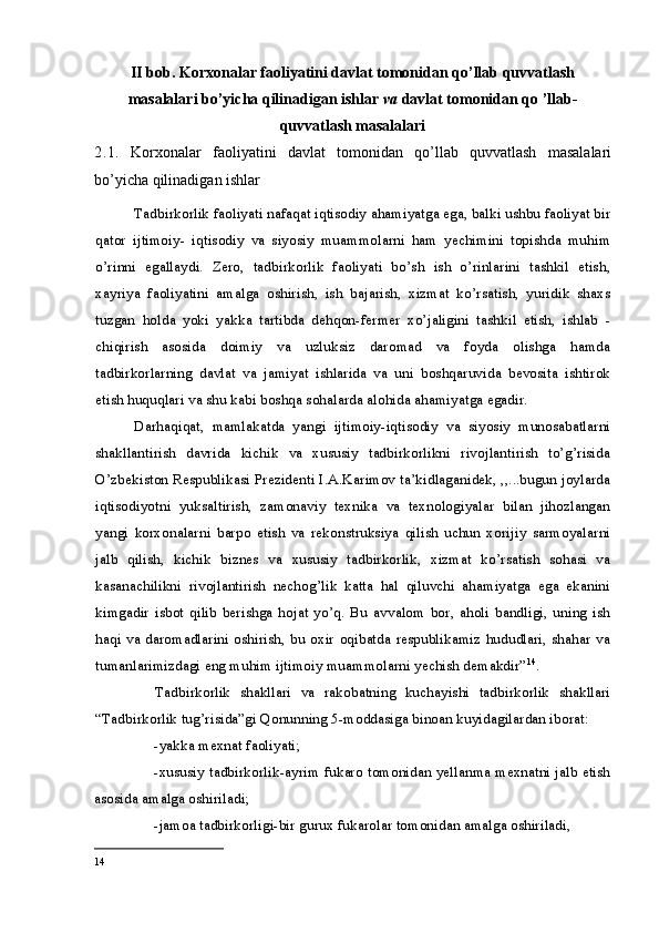 II bob.   Korxonalar faoliyatini davlat tomonidan qo’llab quvvatlash
masalalari bo’yicha qilinadigan ishlar  va  davlat tomonidan qo ’llab-
quvvatlash masalalari
2. 1.   Korxonalar   faoliyatini   davlat   tomonidan   qo’llab   quvvatlash   masalalari
bo’yicha qilinadigan ishlar
Tadbirkorlik faoliyati nafaqat iqtisodiy ahamiyatga ega, balki ushbu faoliyat bir
qator   ijtimoiy-   iqtisodiy   va   siyosiy   muammolarni   ham   yechimini   topishda   muhim
o’rinni   egallaydi.   Zero,   tadbirkorlik   faoliyati   bo’sh   ish   o’rinlarini   tashkil   etish,
xayriya   faoliyatini   amalga   oshirish,   ish   bajarish,   xizmat   ko’rsatish,   yuridik   shaxs
tuzgan   holda   yoki   yakka   tartibda   dehqon-fermer   xo’jaligini   tashkil   etish,   ishlab   -
chiqirish   asosida   doimiy   va   uzluksiz   daromad   va   foyda   olishga   hamda
tadbirkorlarning   davlat   va   jamiyat   ishlarida   va   uni   boshqaruvida   bevosita   ishtirok
etish huquqlari va shu kabi boshqa sohalarda alohida ahamiyatga egadir.
Darhaqiqat,   mamlakatda   yangi   ijtimoiy-iqtisodiy   va   siyosiy   munosabatlarni
shakllantirish   davrida   kichik   va   xususiy   tadbirkorlikni   rivojlantirish   to’g’risida
O’zbekiston Respublikasi Prezidenti I.A.Karimov ta’kidlaganidek, ,,...bugun joylarda
iqtisodiyotni   yuksaltirish,   zamonaviy   texnika   va   texnologiyalar   bilan   jihozlangan
yangi   korxonalarni   barpo   etish   va   rekonstruksiya   qilish   uchun   xorijiy   sarmoyalarni
jalb   qilish,   kichik   biznes   va   xususiy   tadbirkorlik,   xizmat   ko’rsatish   sohasi   va
kasanachilikni   rivojlantirish   nechog’lik   katta   hal   qiluvchi   ahamiyatga   ega   ekanini
kimgadir   isbot   qilib   berishga   hojat   yo’q.   Bu   avvalom   bor,   aholi   bandligi,   uning   ish
haqi va daromadlarini oshirish, bu oxir oqibatda respublikamiz hududlari, shahar  va
tumanlarimizdagi eng muhim ijtimoiy muammolarni yechish demakdir” 14
.
Tadbirkorlik   shakllari   va   rakobatning   kuchayishi   tadbirkorlik   shakllari
“Tadbirkorlik tug’risida”gi Qonunning 5-moddasiga binoan kuyidagilardan iborat:
-yakka mexnat faoliyati;
-xususiy tadbirkorlik-ayrim fukaro tomonidan yellanma mexnatni jalb etish
asosida amalga oshiriladi;
-jamoa tadbirkorligi-bir gurux fukarolar tomonidan amalga oshiriladi,
14 