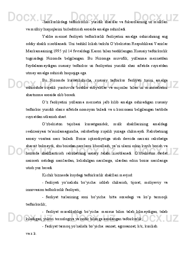 -hamkorlikdagi   tadbirkorlik-   yuridik  shaxslar  va  fukarolarning   uz   mulklari
va mulkiy huquqlarini birlashtirish asosida amalga oshiriladi.
Yakka   mexnat   faoliyati   tadbirkorlik   faoliyatini   amalga   oshirishning   eng
oddiy shakli xisoblanadi. Uni tashkil kilish tarkibi O’zbekiston Respublikasi Vazirlar
Maxkamasining 1995 yil 14 fevraldagi Karori bilan tasdiklangan Xususiy tadbirkorlik
tugrisidagi   Nizomda   belgilangan.   Bu   Nizomga   muvofik,   yollanma   mexnatdan
foydalanmaydigan   xususiy   tadbirkor   uz   faoliyatini   yuridik   shax   sifatida   ruyxatdan
utmay amalga oshirish huquqiga ega.
Bu   Nizomda   kursatilishicha,   xususiy   tadbirkor   faoliyati   turini   amalga
oshirishda   xujalik   yurituvchi   boshka   subyektlar   va   mijozlar   bilan   uz   munosabatini
shartnoma asosida olib boradi.
O’z   faoliyatini   yollanma   mexnatni   jalb   kilib   amalga   oshiradigan   xususiy
tadbirkor yuridik shaxs sifatida nomoyon buladi va u korxonani belgilangan tartibda
ruyxatdan utkazish shart.
O’zbekiston   tajribasi   kursatganidek,   mulk   shakllarining   amaldagi
realizasiyasi   ta’minlamaguncha,   rakobatbop   xujalik   yuzaga   chikmaydi.   Rakobatning
asosiy   vositasi   narx   buladi.   Bozor   iqtisodiyetiga   utish   davrida   narxsiz   rakobatga
sharoit bulmaydi, shu boisdan narxlarni liberallash, ya’ni ularni erkin kuyib borish va
bozorda   shakllantirish   rakobatning   asosiy   talabi   xisoblanadi.   O’zbekiston   davlat
nazorati   ostidagi   narxlardan,   kelishilgan   narxlarga,   ulardan   erkin   bozor   narxlariga
utish yuz beradi.
Kichik biznesda kuydagi tadbirkorlik shakllari mavjud:
- faoliyati   yo’nalishi   bo’yicha:   ishlab   chikarish,   tijorat,   moliyaviy   va
innovasion tadbirkorlik faoliyati;
- faoliyat   turlarining   soni   bo’yicha:   bitta   soxadagi   va   ko’p   tarmoqli
tadbirkorlik;
- faoliyat   murakkabligi   bo’yicha:   maxsus   bilim   talab   kilmaydigan,   talab
kiladigan, yukori texnologiya va nodir bilimga asoslangan tadbirkorlik;
- faoliyat tarmoq yo’nalishi bo’yicha: sanoat, agrosanoat, k/x, kurilish
va x.k. 