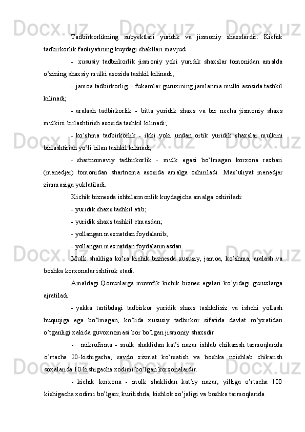 Tadbirkorlikning   subyektlari   yuridik   va   jismoniy   shaxslardir.   Kichik
tadbirkorlik faoliyatining kuydagi shakllari mavjud:
- xususiy   tadbirkorlik   jismoniy   yoki   yuridik   shaxslar   tomonidan   amalda
o’zining shaxsiy mulki asosida tashkil kilinadi;
- jamoa tadbirkorligi - fukarolar guruxining jamlanma mulki asosida tashkil
kilinadi;
- aralash   tadbirkorlik   -   bitta   yuridik   shaxs   va   bir   necha   jismoniy   shaxs
mulkini birlashtirish asosida tashkil kilinadi;
- ko’shma   tadbirkorlik   -   ikki   yoki   undan   ortik   yuridik   shaxslar   mulkini
birlashtirish yo’li bilan tashkil kilinadi;
- shartnomaviy   tadbirkorlik   -   mulk   egasi   bo’lmagan   korxona   raxbari
(menedjer)   tomonidan   shartnoma   asosida   amalga   oshiriladi.   Mas’uliyat   menedjer
zimmasiga yuklatiladi.
Kichik biznesda ishbilarmonlik kuydagicha amalga oshiriladi:
- yuridik shaxs tashkil etib;
- yuridik shaxs tashkil etmasdan;
- yollangan mexnatdan foydalanib;
- yollangan mexnatdan foydalanmasdan.
Mulk   shakliga   ko’ra   kichik   biznesda   xususiy,   jamoa,   ko’shma,   aralash   va
boshka korxonalar ishtirok etadi.
Amaldagi   Qonunlarga   muvofik   kichik   biznes   egalari   ko’yidagi   guruxlarga
ajratiladi:
- yakka   tartibdagi   tadbirkor   yuridik   shaxs   tashkilisiz   va   ishchi   yollash
huquqiga   ega   bo’lmagan,   ko’lida   xususiy   tadbirkor   sifatida   davlat   ro’yxatidan
o’tganligi xakida guvoxnomasi bor bo’lgan jismoniy shaxsdir.
- mikrofirma   -   mulk   shaklidan   kat’i   nazar   ishlab   chikarish   tarmoqlarida
o’rtacha   20-kishigacha;   savdo   xizmat   ko’rsatish   va   boshka   noishlab   chikarish
soxalarida 10 kishigacha xodimi bo’lgan korxonalardir.
- kichik   korxona   -   mulk   shaklidan   kat’iy   nazar,   yilliga   o’rtacha   100
kishigacha xodimi bo’lgan; kurilishda, kishlok xo’jaligi va boshka tarmoqlarida 