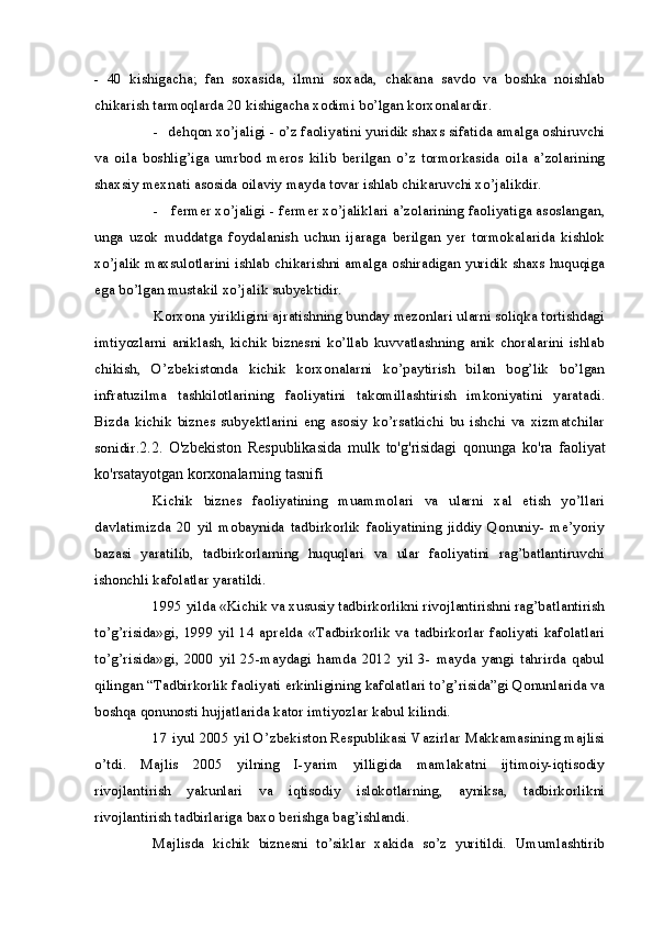 - 40   kishigacha;   fan   soxasida,   ilmni   soxada,   chakana   savdo   va   boshka   noishlab
chikarish tarmoqlarda 20 kishigacha xodimi bo’lgan korxonalardir.
- dehqon xo’jaligi - o’z faoliyatini yuridik shaxs sifatida amalga oshiruvchi
va   oila   boshlig’iga   umrbod   meros   kilib   berilgan   o’z   tormorkasida   oila   a’zolarining
shaxsiy mexnati asosida oilaviy mayda tovar ishlab chikaruvchi xo’jalikdir.
- fermer xo’jaligi - fermer xo’jaliklari a’zolarining faoliyatiga asoslangan,
unga   uzok   muddatga   foydalanish   uchun   ijaraga   berilgan   yer   tormokalarida   kishlok
xo’jalik maxsulotlarini ishlab chikarishni amalga oshiradigan yuridik shaxs huquqiga
ega bo’lgan mustakil xo’jalik subyektidir.
Korxona yirikligini ajratishning bunday mezonlari ularni soliqka tortishdagi
imtiyozlarni  aniklash,   kichik  biznesni  ko’llab  kuvvatlashning  anik  choralarini   ishlab
chikish,   O’zbekistonda   kichik   korxonalarni   ko’paytirish   bilan   bog’lik   bo’lgan
infratuzilma   tashkilotlarining   faoliyatini   takomillashtirish   imkoniyatini   yaratadi.
Bizda   kichik   biznes   subyektlarini   eng   asosiy   ko’rsatkichi   bu   ishchi   va   xizmatchilar
sonidir. 2.2.   O ' zbekiston   Respublikasida   mulk   to ' g ' risidagi   qonunga   ko ' ra   faoliyat
ko ' rsatayotgan   korxonalarning   tasnifi
Kichik   biznes   faoliyatining   muammolari   va   ularni   xal   etish   yo’llari
davlatimizda   20   yil   mobaynida   tadbirkorlik   faoliyatining   jiddiy   Qonuniy-   me’yoriy
bazasi   yaratilib,   tadbirkorlarning   huquqlari   va   ular   faoliyatini   rag’batlantiruvchi
ishonchli kafolatlar yaratildi.
1995 yilda «Kichik va xususiy tadbirkorlikni rivojlantirishni rag’batlantirish
to’g’risida»gi,  1999  yil 14  aprelda  «Tadbirkorlik  va  tadbirkorlar  faoliyati  kafolatlari
to’g’risida»gi,   2000   yil   25-maydagi   hamda   2012   yil   3-   mayda   yangi   tahrirda   qabul
qilingan “Tadbirkorlik faoliyati erkinligining kafolatlari to’g’risida”gi Qonunlarida va
boshqa qonunosti hujjatlarida kator imtiyozlar kabul kilindi.
17 iyul 2005 yil O’zbekiston Respublikasi Vazirlar Makkamasining majlisi
o’tdi.   Majlis   2005   yilning   I-yarim   yilligida   mamlakatni   ijtimoiy-iqtisodiy
rivojlantirish   yakunlari   va   iqtisodiy   islokotlarning,   ayniksa,   tadbirkorlikni
rivojlantirish tadbirlariga baxo berishga bag’ishlandi.
Majlisda   kichik   biznesni   to’siklar   xakida   so’z   yuritildi.   Umumlashtirib 