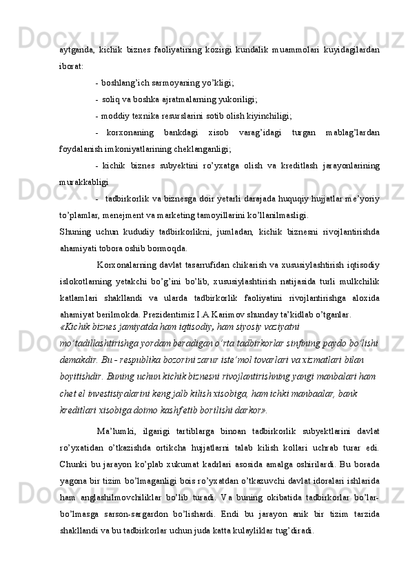 aytganda,   kichik   biznes   faoliyatining   kozirgi   kundalik   muammolari   kuyidagilardan
iborat:
- boshlang’ich sarmoyaning yo’kligi;
- soliq va boshka ajratmalarning yukoriligi;
- moddiy texnika resurslarini sotib olish kiyinchiligi;
- korxonaning   bankdagi   xisob   varag’idagi   turgan   mablag’lardan
foydalanish imkoniyatlarining cheklanganligi;
- kichik   biznes   subyektini   ro’yxatga   olish   va   kreditlash   jarayonlarining
murakkabligi
- tadbirkorlik va biznesga doir yetarli darajada huquqiy hujjatlar me’yoriy
to’plamlar, menejment va marketing tamoyillarini ko’llanilmasligi.
Shuning   uchun   kududiy   tadbirkorlikni,   jumladan,   kichik   biznesni   rivojlantirishda
ahamiyati tobora oshib bormoqda.
Korxonalarning davlat tasarrufidan chikarish va xususiylashtirish iqtisodiy
islokotlarning   yetakchi   bo’g’ini   bo’lib,   xususiylashtirish   natijasida   turli   mulkchilik
katlamlari   shakllandi   va   ularda   tadbirkorlik   faoliyatini   rivojlantirishga   aloxida
ahamiyat berilmokda. Prezidentimiz I.A Karimov shunday ta’kidlab o’tganlar.
«Kichik biznes jamiyatda ham iqtisodiy ,  ham siyosiy vaziyatni 
mo’tadillashtirishga yordam beradigan o’rta tadbirkorlar sinfining paydo bo’lishi
demakdir. Bu - respublika bozorini zarur iste’mol tovarlari va xizmatlari bilan 
boyitishdir. Buning uchun kichik biznesni rivojlantirishning yangi manbalari ham 
chet el investisiyalarini keng jalb kilish xisobiga, ham ichki manbaalar, bank 
kreditlari xisobiga doimo kashf etib borilishi darkor».
Ma’lumki,   ilgarigi   tartiblarga   binoan   tadbirkorlik   subyektlarini   davlat
ro’yxatidan   o’tkazishda   ortikcha   hujjatlarni   talab   kilish   kollari   uchrab   turar   edi.
Chunki   bu   jarayon   ko’plab   xukumat   kadrlari   asosida   amalga   oshirilardi.   Bu   borada
yagona bir tizim bo’lmaganligi bois ro’yxatdan o’tkazuvchi davlat idoralari ishlarida
ham   anglashilmovchiliklar   bo’lib   turadi.   Va   buning   okibatida   tadbirkorlar   bo’lar-
bo’lmasga   sarson-sargardon   bo’lishardi.   Endi   bu   jarayon   anik   bir   tizim   tarzida
shakllandi va bu tadbirkorlar uchun juda katta kulayliklar tug’diradi. 