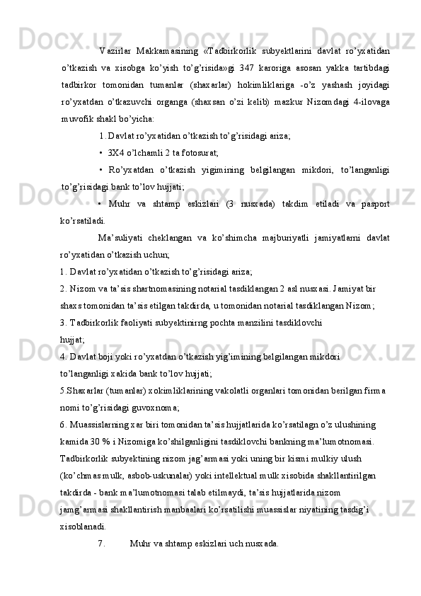 Vazirlar   Makkamasining   «Tadbirkorlik   subyektlarini   davlat   ro’yxatidan
o’tkazish   va   xisobga   ko’yish   to’g’risida»gi   347   karoriga   asosan   yakka   tartibdagi
tadbirkor   tomonidan   tumanlar   (shaxarlar)   hokimliklariga   -o’z   yashash   joyidagi
ro’yxatdan   o’tkazuvchi   organga   (shaxsan   o’zi   kelib)   mazkur   Nizomdagi   4-ilovaga
muvofik shakl bo’yicha:
1. Davlat ro’yxatidan o’tkazish to’g’risidagi ariza;
• 3X4 o’lchamli 2 ta fotosurat;
• Ro’yxatdan   o’tkazish   yigimining   belgilangan   mikdori,   to’langanligi
to’g’risidagi bank to’lov hujjati;
• Muhr   va   shtamp   eskizlari   (3   nusxada)   takdim   etiladi   va   pasport
ko’rsatiladi.
Ma’suliyati   cheklangan   va   ko’shimcha   majburiyatli   jamiyatlarni   davlat
ro’yxatidan o’tkazish uchun;
1. Davlat ro’yxatidan o’tkazish to’g’risidagi ariza;
2. Nizom va ta’sis shartnomasining notarial tasdiklangan 2 asl nusxasi. Jamiyat bir 
shaxs tomonidan ta’sis etilgan takdirda, u tomonidan notarial tasdiklangan Nizom;
3. Tadbirkorlik faoliyati subyektinirng pochta manzilini tasdiklovchi
hujjat;
4. Davlat boji yoki ro’yxatdan o’tkazish yig’imining belgilangan mikdori 
to’langanligi xakida bank to’lov hujjati;
5.Shaxarlar (tumanlar) xokimliklarining vakolatli organlari tomonidan berilgan firma 
nomi to’g’risidagi guvoxnoma;
6. Muassislarning xar biri tomonidan ta’sis hujjatlarida ko’rsatilagn o’z ulushining 
kamida 30 % i Nizomiga ko’shilganligini tasdiklovchi bankning ma’lumotnomasi. 
Tadbirkorlik subyektining nizom jag’armasi yoki uning bir kismi mulkiy ulush 
(ko’chmas mulk, asbob-uskunalar) yoki intellektual mulk xisobida shakllantirilgan 
takdirda - bank ma’lumotnomasi talab etilmaydi, ta’sis hujjatlarida nizom 
jamg’armasi shakllantirish manbaalari ko’rsatilishi muassislar niyatining tasdig’i 
xisoblanadi.
7. Muhr va shtamp eskizlari uch nusxada. 