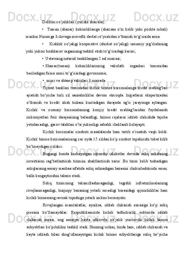 Dekkon xo’jaliklari (yuridik shaxslar).
• Tuman   (shaxar)   kokimliklariga   (shaxsan   o’zi   kelib   yoki   pochta   orkali)
mazkur Nizomga 3-ilovaga muvofik davlat ro’yxatidan o’tkazish to’g’risida ariza.
• Kishlok   xo’jaligi   kooperativi   (shirkat   xo’jaligi)   umumiy   yig’ilishining
yoki yukori boshkaruv organining tashkil etish to’g’risidagi karori;
• Ustavning notarial tasdiklangan 2 asl nusxasi;
• Shaxar(tuman)   kokimliklarinirng   vakolatli   organlari   tomonidan
beriladigan firma nomi to’g’risidagi guvoxnoma;
• muxr va shtamp eskizlari 3 nusxada.
Tijorat   banklari   tomonidan   kichik   biznes   korxonalariga   kredit   mablag’lari
ajratish   bo’yicha   turli   xil   sansalorliklar   davom   etmoqda.   hujjatlarni   ekspertizadan
o’tkazish   va   kredit   olish   tinkani   kuritadigan   darajada   og’ir   jarayonga   aylangan.
Kichik   va   xususiy   korxonalarning   korijiy   kredit   mablag’laridan   foydalanish
imkoniyatlari   foiz   darajasining   balandligi,   biznes   rejalarni   ishlab   chikishda   tajriba
yetishmasligi, garov talablari o’ta yukoriligi sababli cheklanib kolayapti.
Kichik   korxonalar   xisoboti   masalalarida   ham   tartib   o’rnatish   vaqti   keldi.
Kichik biznes korxonalarining xar oyda 15 xildan ko’p xisobot topshirishi tokat kilib
bo’lmaydigan xoldir».
Bugungi   kunda   kechayotgan   iqtisodiy   islokotlar   davrida   soliq   solishning
investision   rag’batlantirish   tizimini   shakllantirish   zarur.   Bu   tizim   kelib   tushadigan
soliqlarning asosiy manbaa sifatida soliq solinadigan bazasini chukurlashtirishi emas,
balki kengaytirishni takazo etadi.
Soliq   tizimining   takomillashmaganligi,   tegishli   infratuzilmalarning
rivojlanmaganligi,   huquqiy   bazaning   yetarli   emasligi   borasidagi   qiyinchiliklar   ham
kichik biznesning ravnak topishiga yetarli imkon bermayotir.
Rivojlangan   mamlakatlar,   ayniksa,   ishlab   chikarish   soxasiga   ko’p   soliq
pressini   ko’llamaydilar.   Respublikamizda   kichik   tadbirkorlik   sektorida   ishlab
chikarish   soxasi,   eng   asosiysi   kayta   ishlovchi   xo’jalik   yurituvchi   kichik   biznes
subyektlari ko’pchilikni tashkil etadi. Shuning uchun, bizda ham, ishlab chikarish va
kayta   ishlash   bilan   shug’ullanayotgan   kichik   biznes   subyektlariga   soliq   bo’yicha 