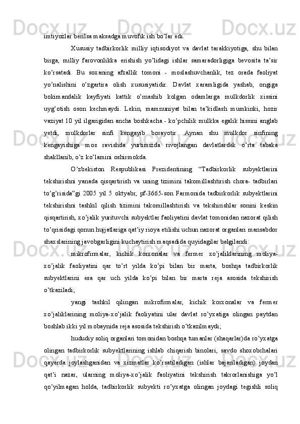 imtiyozlar berilsa maksadga muvofik ish bo’lar edi.
Xususiy   tadbirkorlik   milliy   iqtisodiyot   va   davlat   tarakkiyotiga,   shu   bilan
birga,   milliy   farovonlikka   erishish   yo’lidagi   ishlar   samaradorligiga   bevosita   ta’sir
ko’rsatadi.   Bu   soxaning   afzallik   tomoni   -   moslashuvchanlik,   tez   orada   faoliyat
yo’nalishini   o’zgartira   olish   xususiyatidir.   Davlat   xaramligida   yashab,   ongiga
bokimandalik   kayfiyati   kattik   o’rnashib   kolgan   odamlarga   mulkdorlik   xissini
uyg’otish   oson   kechmaydi.   Lekin,   mamnuniyat   bilan   ta’kidlash   mumkinki,   hozir
vaziyat 10 yil ilgarigidan ancha boshkacha - ko’pchilik mulkka egalik hissini anglab
yetdi,   mulkdorlar   sinfi   kengayib   borayotir.   Aynan   shu   mulkdor   sinfining
kengayishiga   mos   ravishda   yurtimizda   rivojlangan   davlatlardek   o’rta   tabaka
shakllanib, o’z ko’lamini oshirmokda.
O’zbekiston   Respublikasi   Prezidentining   “Tadbirkorlik   subyektlarini
tekshirishni   yanada   qisqartirish   va   uning   tizimini   takomillashtirish   chora-   tadbirlari
to’g’risida”gi   2005   yil   5   oktyabr,   pf-3665-son   Farmonida   tadbirkorlik   subyektlarini
tekshirishni   tashkil   qilish   tizimini   takomillashtirish   va   tekshirishlar   sonini   keskin
qisqartirish, xo’jalik yurituvchi subyektlar faoliyatini davlat tomonidan nazorat qilish
to’qrisidagi qonun hujjatlariga qat’iy rioya etilishi uchun nazorat organlari mansabdor
shaxslarining javobgarligini kuchaytirish maqsadida quyidagilar belgilandi:
mikrofirmalar,   kichik   korxonalar   va   fermer   xo’jaliklarining   moliya-
xo’jalik   faoliyatini   qar   to’rt   yilda   ko’pi   bilan   bir   marta,   boshqa   tadbirkorlik
subyektlarini   esa   qar   uch   yilda   ko’pi   bilan   bir   marta   reja   asosida   tekshirish
o’tkaziladi;
yangi   tashkil   qilingan   mikrofirmalar,   kichik   korxonalar   va   fermer
xo’jaliklarining   moliya-xo’jalik   faoliyatini   ular   davlat   ro’yxatiga   olingan   paytdan
boshlab ikki yil mobaynida reja asosida tekshirish o’tkazilmaydi;
hududiy soliq organlari tomonidan boshqa tumanlar (shaqarlar)da ro’yxatga
olingan   tadbirkorlik   subyektlarining   ishlab   chiqarish   binolari,   savdo   shoxobchalari
qayerda   joylashganidan   va   xizmatlar   ko’rsatiladigan   (ishlar   bajariladigan)   joydan
qat’i   nazar,   ularning   moliya-xo’jalik   faoliyatini   tekshirish   takrorlanishiga   yo’l
qo’yilmagan   holda,   tadbirkorlik   subyekti   ro’yxatga   olingan   joydagi   tegishli   soliq 