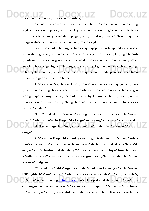 organlari bilan bir vaqtda amalga oshiriladi;
tadbirkorlik subyektlari tekshirish natijalari bo’yicha nazorat organlarining
taqdimnomalarini bajargan, shuningdek yetkazilgan zararni belgilangan muddatda va
to’liq   hajmda   ixtiyoriy   ravishda   qoplagan,   shu   jumladan   penyani   to’lagan   taqdirda
ularga nisbatan moliyaviy jazo choralari qo’llanilmaydi.
Vazirliklar,   idoralarning   rahbarlari,   qoraqalpoqiston   Respublikasi   Vazirlar
Kengashining   Raisi,   viloyatlar   va   Toshkent   shaqar   hokimlari   qattiq   ogohlantirib
qo’yilsinki,   nazorat   organlarining   mansabdor   shaxslari   tadbirkorlik   subyektlari
ruxsatsiz   tekshirilganligi   va   ularning   xo’jalik   faoliyatiga   noqonuniy   aralashilganligi
uchun   yetkazilgan   iqtisodiy   zararning   o’rni   qoplangan   holda   javobgarlikka,   hatto
jinoiy javobgarlikka ham tortiladilar.
O’zbekiston Respublikasi Bosh prokuraturasi nazorat va ququqni muqofaza
qilish   organlarining   tekshirishlarni   tayinlash   va   o’tkazish   borasida   belgilangan
tartibga   qat’iy   rioya   etish,   tadbirkorlik   subyektlarining   huquq   va   qonuniy
manfaatlarini   himoya   qilish   yo’lidagi   faoliyati   ustidan   muntazam   nazoratni   amalga
oshirish belgilandi.
3. O’zbekiston   Respublikasining   nazorat   organlari   faoliyatini
muvofiqlashtirish bo’yicha Respublika kengashining yangilangan tarkibi tasdiqlandi.
4. Nazorat organlari faoliyatini muvofiqlashtirish bo’yicha Respublika
kengashi:
O’zbekiston   Respublikasi   Adliya   vazirligi,   Davlat   soliq   qo’mitasi,   boshqa
manfaatdor   vazirliklar   va   idoralar   bilan   birgalikda   bir   oy   muddatda   tadbirkorlik
subyektlari   faoliyatini   tekshirish   yillik   va   chorak   muvofiqlashtiruvchi   reja-
jadvallarini   shakllantirishning   aniq   asoslangan   tamoyillari   ishlab   chiqilishini
ta’minlash belgilandi.
2005   yilning   1   dekabrigacha   muddatda   tadbirkorlik   subyektlari   faoliyatini
2006   yilda   tekshirish   muvofiqlashtiruvchi   reja-jadvalini   ishlab   chiqib,   tasdiqladi,
unda   mazkur   Farmonning   1-bandiga   m uvofiq   kompleks   tekshirishlar   o’tkazishning
asoslangan   tamoyillari   va   muddatlaridan   kelib   chiqqan   qolda   tekshirilishi   lozim
bo’lgan   subyektlar   ro’yxatini   shakllantirishni   nazarda   tutildi.   Nazorat   organlariga 