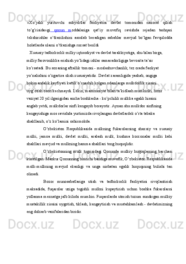 «Xo’jalik   yurituvchi   subyektlar   faoliyatini   davlat   tomonidan   nazorat   qilish
to’g’risida»gi   qonun   m oddalariga   qat’iy   muvofiq   ravishda   rejadan   tashqari
tekshirishlar   o’tkazilishini   asoslab   beradigan   sabablar   mavjud   bo’lgan   favqulodda
holatlarda ularni o’tkazishga ruxsat berildi 
   Xususiy tadbirkorlik milliy iqtisodiyot va davlat tarakkiyotiga, shu bilan birga, 
milliy farovonlikka erishish yo’lidagi ishlar samaradorligiga bevosita ta’sir 
ko’rsatadi. Bu soxaning afzallik tomoni - moslashuvchanlik, tez orada faoliyat 
yo’nalishini o’zgartira olish xususiyatidir. Davlat xaramligida yashab, ongiga 
bokimandalik kayfiyati kattik o’rnashib kolgan odamlarga mulkdorlik xissini 
uyg’otish oson kechmaydi. Lekin, mamnuniyat bilan ta’kidlash mumkinki, hozir 
vaziyat 20 yil ilgarigidan ancha boshkacha - ko’pchilik mulkka egalik hissini 
anglab yetdi, mulkdorlar sinfi kengayib borayotir. Aynan shu mulkdor sinfining 
kengayishiga mos ravishda yurtimizda rivojlangan davlatlardek o’rta tabaka 
shakllanib, o’z ko’lamini oshirmokda.
O’zbekiston   Respublikasida   mulkning   fukarolarning   shaxsiy   va   xususiy
mulki,   jamoa   mulki,   davlat   mulki,   aralash   mulk,   kushma   korxonalar   mulki   kabi
shakllari mavjud va mulkning hamma shakllari teng huquqlidir.
O’zbekistonning   mulk   tugrisidagi   Qonunda   mulkiy   huquqlarning   barchasi
kurstilgan. Mazkur Qonunning birinchi bandiga muvofik, O’zbekiston Respublikasida
molk-mulkning   mavjud   ekanligi   va   unga   nisbatan   egalik   huquqining   bulishi   tan
olinadi.
Bozor   munosabatlariga   utish   va   tadbirkorlik   faoliyatini   rivojlantirish
maksadida,   fuqarolar   uziga   tegishli   mulkni   kupaytirish   uchun   boshka   fukarolarni
yollanma mexnatga jalb kilishi mumkin. Fuqarolarda utmish tuzum sundirgan mulkiy
mustakillik xissini uygotish, tiklash, kengaytirish va mustahkamlash - davlatimizning
eng dolzarb vazifalaridan biridir. 