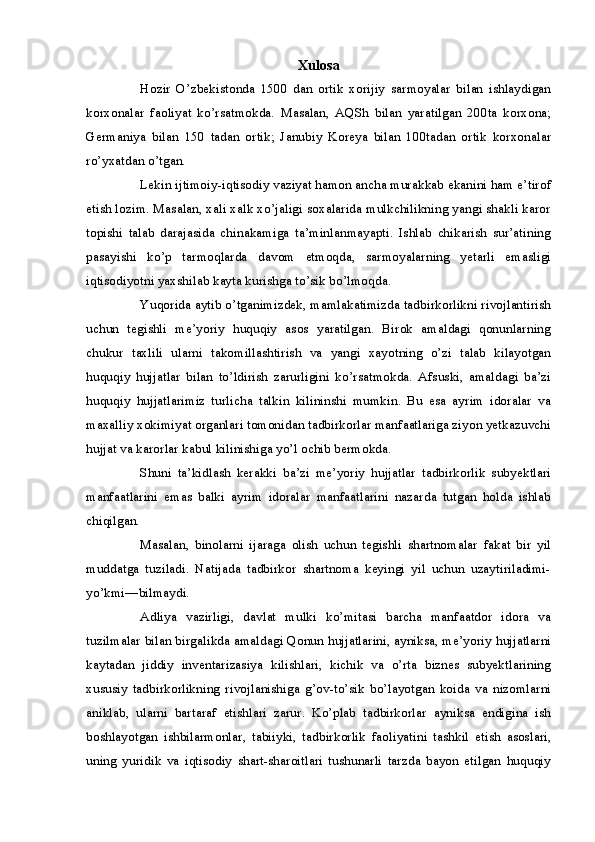 Xulosa
Hozir   O’zbekistonda   1500   dan   ortik   xorijiy   sarmoyalar   bilan   ishlaydigan
korxonalar   faoliyat   ko’rsatmokda.   Masalan,   AQSh   bilan   yaratilgan   200ta   korxona;
Germaniya   bilan   150   tadan   ortik;   Janubiy   Koreya   bilan   100tadan   ortik   korxonalar
ro’yxatdan o’tgan.
Lekin ijtimoiy-iqtisodiy vaziyat hamon ancha murakkab ekanini ham e’tirof
etish lozim. Masalan, xali xalk xo’jaligi soxalarida mulkchilikning yangi shakli karor
topishi   talab   darajasida   chinakamiga   ta’minlanmayapti.   Ishlab   chikarish   sur’atining
pasayishi   ko’p   tarmoqlarda   davom   etmoqda,   sarmoyalarning   yetarli   emasligi
iqtisodiyotni yaxshilab kayta kurishga to’sik bo’lmoqda.
Yuqorida aytib o’tganimizdek, mamlakatimizda tadbirkorlikni rivojlantirish
uchun   tegishli   me’yoriy   huquqiy   asos   yaratilgan.   Birok   amaldagi   qonunlarning
chukur   taxlili   ularni   takomillashtirish   va   yangi   xayotning   o’zi   talab   kilayotgan
huquqiy   hujjatlar   bilan   to’ldirish   zarurligini   ko’rsatmokda.   Afsuski,   amaldagi   ba’zi
huquqiy   hujjatlarimiz   turlicha   talkin   kilininshi   mumkin.   Bu   esa   ayrim   idoralar   va
maxalliy xokimiyat organlari tomonidan tadbirkorlar manfaatlariga ziyon yetkazuvchi
hujjat va karorlar kabul kilinishiga yo’l ochib bermokda.
Shuni   ta’kidlash   kerakki   ba’zi   me’yoriy   hujjatlar   tadbirkorlik   subyektlari
manfaatlarini   emas   balki   ayrim   idoralar   manfaatlarini   nazarda   tutgan   holda   ishlab
chiqilgan.
Masalan,   binolarni   ijaraga   olish   uchun   tegishli   shartnomalar   fakat   bir   yil
muddatga   tuziladi.   Natijada   tadbirkor   shartnoma   keyingi   yil   uchun   uzaytiriladimi-
yo’kmi—bilmaydi.
Adliya   vazirligi,   davlat   mulki   ko’mitasi   barcha   manfaatdor   idora   va
tuzilmalar bilan birgalikda amaldagi Qonun hujjatlarini, ayniksa, me’yoriy hujjatlarni
kaytadan   jiddiy   inventarizasiya   kilishlari,   kichik   va   o’rta   biznes   subyektlarining
xususiy   tadbirkorlikning   rivojlanishiga   g’ov-to’sik   bo’layotgan   koida   va   nizomlarni
aniklab,   ularni   bartaraf   etishlari   zarur.   Ko’plab   tadbirkorlar   ayniksa   endigina   ish
boshlayotgan   ishbilarmonlar,   tabiiyki,   tadbirkorlik   faoliyatini   tashkil   etish   asoslari,
uning   yuridik   va   iqtisodiy   shart-sharoitlari   tushunarli   tarzda   bayon   etilgan   huquqiy 