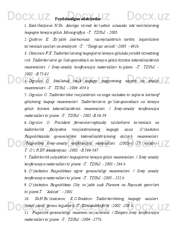 Foydalanilgan adabiyotlar
1. Said-Gaziyeva   N.Sh.   Aholiga   xizmat   ko’rsatish   sohasida   iste’molchilarning
huquqini himoya qilish. Monografiya. -T.: TDYuI. - 2005.
2. Qodirov   K.   Xo’jalik   shartnomasi:   rasmiylashtirish   tartibi,   bajarilishini
ta’minlash usullari va amaliyoti. -T.: “Yangi asr avlodi”-2003. - 691b.
3. Otaxonov F.X. Tadbirkorlarning huquqlarni himoya qilishda yuridik xizmatning
roli. Tadbirkorlarni qo’llab-quvvatlash va himoya qilish tizimini takomillashtirish
muammolari.   /   Ilmiy-amaliy   konferensiya   materiallari   to’plami.   -T.:   TDYuI.   -
2002. -B.73-81
4. Oqyulov   O.   Intelletual   mulk   huquqiy   maqomining   nazariy   va   amaliy
muammolari. -T.: TDYuI. - 2004.-434 b
5. Oqyulov O. Tadbirkorlikni  rivojlantirish  va unga nisbatan  to’siqlarni  bartaraf
qilishning   huquqi   muammolari.   Tadbirkorlarni   qo’llab-quvvatlash   va   himoya
qilish   tizimini   takomillashtirish   muammolari.   /   Ilmiy-amaliy   konferensiya
materiallari to’plami. -T.: TDYuI. - 2002.-B.36-39
6. Oqyulov   O.   Prezident   farmonlari-iqtisodiy   islohotlarni   ta’minlash   va
tadbirkorlik   faoliyatini   rivojlantirishning   huquqiy   asosi.   O’zbekiston
Respublikasida   qonunchilikni   takomillashtirishning   dolzarb   muammolari.
/Respublika   ilmiy-amaliy   konferensiya   materiallari.   (2005yil   17   noyabr).-
T.:O’z.R.IIV Akademiyasi. -2005. -B.366-367
7. Tadbirkorlik subyektlari huquqlarini himoya qilish muammolari. /   Ilmiy amaliy
konferensiya materiallari to’plami. -T.: TDYuI. - 2003.-  264 b
8. O’zbekiston   Respublikasi   agrar   qonunchiligi   muammolari.   /   Ilmiy   amaliy
konferensiya materiallari to’plami. -T.: TDYuI. -2003.-  232 b
9. O’zbekiston   Respublikasi   Oliy   xo’jalik   sudi   Plenumi   va   Rayosati   qarorlari
to’plami.T.: “Adolat”. - 2001.
10. Sh.N.Ro’zinazarov,   K.O.Sindarov   Tadbirkorlikning   huquqiy   asoslari.
(savol-javob, qonun hujjatlari).-T.:Konsauditinform. -2002. -208 b.
11. Fuqarolik qonunchiligi: muammo va yechimlar. / Xalqaro ilmiy konferensiya
materiallari to’plami. -T.: TDYuI. -2004. -277b. 