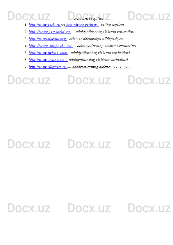 5.Internet saytlari
1. http://www.yedu.ru     va  http://www.yedu.uz  - ta’lim saytlari.
2. http ://www.yeqworld. ru     — adabiyotlarning elektron variantlari.
3. http://ru.wikipedia.org     - erkin ensiklopediya «Vikipediya».
4. http: //www. prepo du. net     — adabiyotlarning elektron variantlari.
5. http://www.twirpx. com     - adabiyotlarning elektron variantlari.
6. http://www.ziyonet.uz—     adabiyotlarning elektron variantlari.
7. http://www.allpravo.ru     — adabiyotlarning elektron   variantlari. 