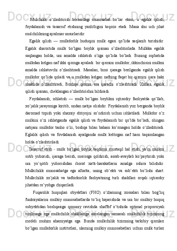     Mulchilik   o’zlashtirish   borasidagi   munosabat   bo’lar   ekan,   u   egalik   qilish,
foydalanish   va   tasarruf   etishning   yaxlitligini   taqozo   etadi.   Mana   shu   uch   jihat
mulchilikning ajralmas unsurlaridir.
    Egalik   qilish   —   mulkdorlik   huduqini   mulk   egasi   qo’lida   saqlanib   turishidir.
Egalik   sharoitida   mulk   bo’lgan   boylik   qisman   o’zlashtirilada.   Mulkka   egalik
saqlangan   holda,   uni   amalda   ishlatish   o’zga   qo’lida   bo’ladi.   Buning   oqibatida
mulkdan kelgan naf ikki qismga ajraladi: bir qismini mulkdor, ikkinchisini mulkni
amalda   ishlatuvchi   o’zlashtiradi.   Masalan,   bino   ijaraga   berilganda   egalik   qilish
mulkdor   qo’lida   qoladi   va   u   mulkdan   kelgan   nafning   faqat   bir   qismini   ijara   haki
shaklida   o’zlashtiradi,   Boshqa   qismni   esa   ijarachi   o’zlashtiradi.   Xullas,   egalik
qilish qisman, cheklangan o’zlashtirishni bildiradi.
    Foydalanish,   ishlatish   —   mulk   bo’lgan   boylikni   iqtisodiy   faoliyatda   qo’llab,
xo’jalik jarayoniga kiritib, undan natija olishdir. Foydalanish yuz berganda boylik
daromad   topish   yoki   shaxsiy   ehtiyojni   so’ndirish   uchun   ishlatiladi.   Mulkdor   o’z
mulkini   o’zi   ishlatganda   egalik   qilish   va   foydalanish   bir   qo’lda   bo’ladi,   olingan
natijani   mulkdor   tanho   o’zi,   boshqa   bilan   baham   ko’rmagan   holda   o’zlashtiradi.
Eglalik   qilish   va   fovdalanish   ajralganda   mulk   keltirgan   naf   ham   taqsimlangan
holda o’zlashtiriladi.
    Tasarruf   etish   -   mulk   bo’lgan   boylik   taqdirini   mustaqil   hal   etish,   ya’ni   mulkni
sotib   yuborish,   ijaraga   berish,   merosga   qoldirish,   asrab-avaylab   ko’paytirish   yoki
uni   yo’qotib   yuborishdan   iborat   xatti-harakatlarni   amalga   oshira   bilishdir.
Mulkchilik   munosabatga   ega   albatta,   uning   ob’ekti   va   sub’ekti   bo’lishi   shart.
Mulkchilik   xo’jalik   va   tadbirkorlik   faoliyatining   turli   shakllari   orqali   iqtisodiy
jihatdan ro’yobga chiqariladi.
      Fuqarolik   huquqlari   obyektlari   (FHO)   o’zlarining   xossalari   bilan   bog’liq
funksiyalarini   mulkiy   munosabatlarda   to’liq   bajarishida   va   uni   bir   mulkiy   huquq
subyektidan   boshqasiga   qonuniy   ravishda   shaffof   o’tishida   optimal   proporsiyali
tuzilmaga   ega   mulkchilik   shakllariga   asoslangan   samarali   mulkchilik   tizimining
modeli   muhim   ahamiyatga   ega.   Bunda   mulkchilik   tizimning   tarkibiy   qismlari
bo’lgan mulkdorlik institutlari, ularning mulkiy munosabatlari  uchun mulk turlari 