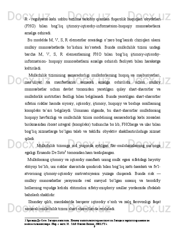 R - regulyator kabi ushbu tuzilma tarkibiy qismlari fuqarolik huquqlari obyektlari
(FHO)   bilan   bog’liq   ijtimoiy-iqtisodiy-informatsion-huquqiy   munosabatlami
amalga oshiradi.
   Bu modelda M, V, S, R elementlar  orasidagi  o’zaro bog’lanish chiziqlari ulami
mulkiy   munosabatlarda   bo’lishini   ko’rsatadi.   Bunda   mulkchilik   tizimi   undagi
barcha   M,   V,   S,   R   elementlaming   FHO   bilan   bog’liq   ijtimoiy-iqtisodiy-
informatsion-   huquqiy   munosabatlami   amalga   oshirish   faoliyati   bilan   harakatga
keltiriladi.
    Mulkchilik   tizimining   samaradorligi   mulkdorlaming   huquq   va   majburiyatlari,
mas’uliyat   va   manfaatlarini   samarali   amalga   oshirilishi   uchun   mulkiy
munosabatlar   uchun   davlat   tomonidan   yaratilgan   qulay   shart-sharoitlar   va
mulkdorlik   institutlari   faolligi   bilan   belgilanadi.   Bunda   yaratilgan   shart-sharoitlar
sifatini   risklar   hamda   siyosiy,   iqtisodiy,   ijtimoiy,   huquqiy   va   boshqa   omillaming
kompleks   ta’siri   belgilaydi.   Umuman   olganda,   bu   shart-sharoitlar   mulkdoming
huquqiy   havfsizligi   va   mulkchilik   tizimi   modelining   samaradorligi   kabi   xossalari
birikmasidan iborat integral (kompleks) tushuncha bo lib, FHOlarga va ular bilan
bog’liq   xizmatlarga   bo’lgan   talab   va   taklifni   obyektiv   shakllantirilishiga   xizmat
qiladi.
  Mulkchilik   tizimiga   oid   yuqorida   aytilgan   fikr-mulohazalaming   ma’noga
egaligi Ernando De Soto 3
 tomonidan ham tasdiqlangan.
    Mulkdoming   ijtimoiy   va  iqtisodiy   manfaati   uning   mulk   egasi   sifatidagi   hayotiy
ehtiyoji bo’lib, uni risklar sharoitida qondirish bilan bog’liq xatti-harakati va fe’l-
atvorining   ijtimoiy-iqtisodiy   motivatsiyasini   yuzaga   chiqaradi.   Bunda   risk   —
mulkiy   munosabatlar   jarayonida   real   mavjud   bo’lgan   noaniq   va   tasodifiy
hollarning   vujudga  kelishi   ehtimolini   sifatiy-miqdoriy   usullar   yordamida   ifodalab
baholash shaklidir.
    Shunday   qilib,   mamlakatda   barqaror   iqtisodiy   o’sish   va   xalq   farovonligi   faqat
samarali mulkchilik tizimi shart-sharoitlarida erishiladi.
3 Эрнандо Де Сото. Загадка капитала. Почему капитализм торжествует на Западе и терпит поражение во 
всем остальном мире. /Пер. с англ. М.: ЗАО Олимп-Бизнес, 2001.272 с.
9 