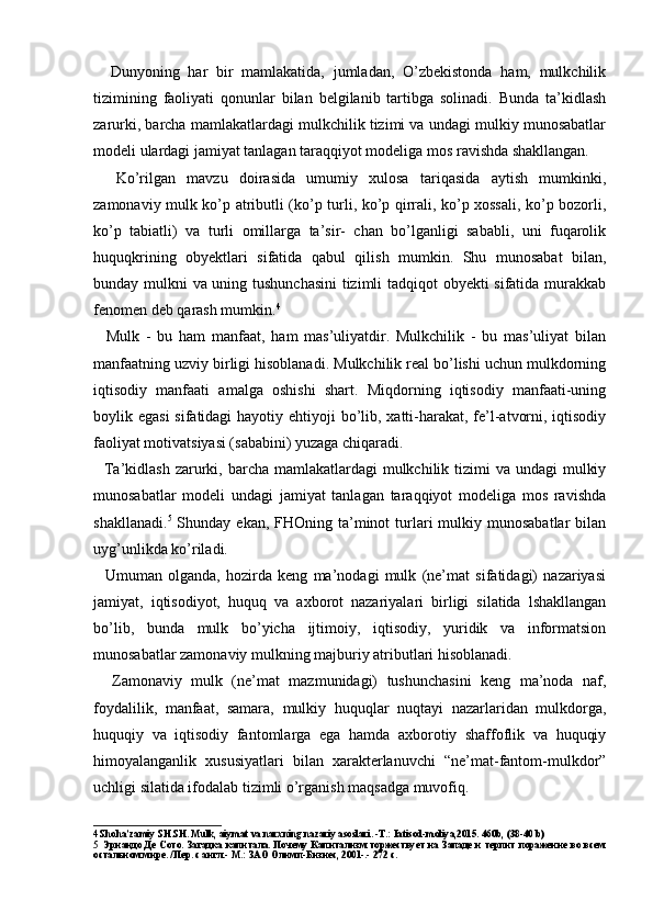     Dunyoning   har   bir   mamlakatida,   jumladan,   O’zbekistonda   ham,   mulkchilik
tizimining   faoliyati   qonunlar   bilan   belgilanib   tartibga   solinadi.   Bunda   ta’kidlash
zarurki, barcha mamlakatlardagi mulkchilik tizimi va undagi mulkiy munosabatlar
modeli ulardagi jamiyat tanlagan taraqqiyot modeliga mos ravishda shakllangan.
    Ko’rilgan   mavzu   doirasida   umumiy   xulosa   tariqasida   aytish   mumkinki,
zamonaviy mulk ko’p atributli (ko’p turli, ko’p qirrali, ko’p xossali, ko’p bozorli,
ko’p   tabiatli)   va   turli   omillarga   ta’sir-   chan   bo’lganligi   sababli,   uni   fuqarolik
huquqkrining   obyektlari   sifatida   qabul   qilish   mumkin.   Shu   munosabat   bilan,
bunday mulkni va uning tushunchasini  tizimli tadqiqot obyekti sifatida murakkab
fenomen deb qarash mumkin. 4
    Mulk   -   bu   ham   manfaat,   ham   mas’uliyatdir.   Mulkchilik   -   bu   mas’uliyat   bilan
manfaatning uzviy birligi hisoblanadi. Mulkchilik real bo’lishi uchun mulkdorning
iqtisodiy   manfaati   amalga   oshishi   shart.   Miqdorning   iqtisodiy   manfaati-uning
boylik egasi  sifatidagi  hayotiy ehtiyoji  bo’lib, xatti-harakat, fe’l-atvorni, iqtisodiy
faoliyat motivatsiyasi (sababini) yuzaga chiqaradi.
   Ta’kidlash  zarurki, barcha mamlakatlardagi  mulkchilik tizimi  va  undagi  mulkiy
munosabatlar   modeli   undagi   jamiyat   tanlagan   taraqqiyot   modeliga   mos   ravishda
shakllanadi. 5
  Shunday  ekan,  FHOning ta’minot   turlari   mulkiy  munosabatlar   bilan
uyg’unlikda ko’riladi.
    Umuman   olganda,   hozirda   keng   ma’nodagi   mulk   (ne’mat   sifatidagi)   nazariyasi
jamiyat,   iqtisodiyot,   huquq   va   axborot   nazariyalari   birligi   silatida   lshakllangan
bo’lib,   bunda   mulk   bo’yicha   ijtimoiy,   iqtisodiy,   yuridik   va   informatsion
munosabatlar zamonaviy mulkning majburiy atributlari hisoblanadi.
    Zamonaviy   mulk   (ne’mat   mazmunidagi)   tushunchasini   keng   ma’noda   naf,
foydalilik,   manfaat,   samara,   mulkiy   huquqlar   nuqtayi   nazarlaridan   mulkdorga,
huquqiy   va   iqtisodiy   fantomlarga   ega   hamda   axborotiy   shaffoflik   va   huquqiy
himoyalanganlik   xususiyatlari   bilan   xarakterlanuvchi   “ne’mat-fantom-mulkdor”
uchligi silatida ifodalab tizimli o’rganish maqsadga muvofiq.
4 Shoha’zamiy SH.SH. Mulk, aiymat va narxning nazariy asoslari. -T.: Iatisod-moliya,2015. 460b, (38-40 b)
5 Эрнандо Де Сото. Загадка капитала. Почему Капитализм  торжествует на Западе и терпит поражение во всем
остальном мире. /Пер. с англ.- М .:  ЗАО   Олимп - Бизнес , 2001-.- 272  с . 