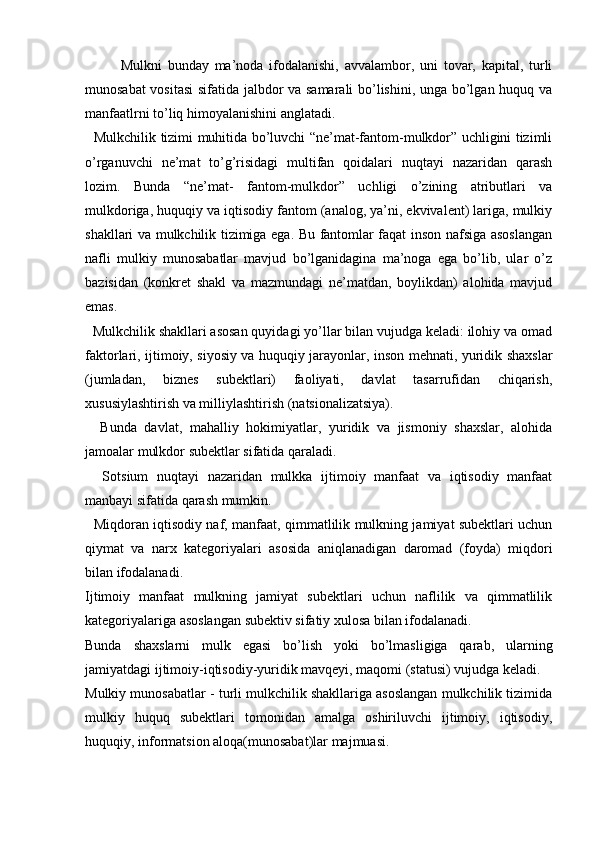 Mulkni   bunday   ma’noda   ifodalanishi,   avvalambor,   uni   tovar,   kapital,   turli
munosabat vositasi  sifatida jalbdor va samarali  bo’lishini, unga bo’lgan huquq va
manfaatlrni to’liq himoyalanishini anglatadi.
   Mulkchilik tizimi muhitida bo’luvchi “ne’mat-fantom-mulkdor” uchligini tizimli
o’rganuvchi   ne’mat   to’g’risidagi   multifan   qoidalari   nuqtayi   nazaridan   qarash
lozim.   Bunda   “ne’mat-   fantom-mulkdor”   uchligi   o’zining   atributlari   va
mulkdoriga, huquqiy va iqtisodiy fantom (analog, ya’ni, ekvivalent) lariga, mulkiy
shakllari va mulkchilik tizimiga ega. Bu fantomlar faqat inson nafsiga asoslangan
nafli   mulkiy   munosabatlar   mavjud   bo’lganidagina   ma’noga   ega   bo’lib,   ular   o’z
bazisidan   (konkret   shakl   va   mazmundagi   ne’matdan,   boylikdan)   alohida   mavjud
emas.
  Mulkchilik shakllari asosan quyidagi yo’llar bilan vujudga keladi: ilohiy va omad
faktorlari, ijtimoiy, siyosiy va huquqiy jarayonlar, inson mehnati, yuridik shaxslar
(jumladan,   biznes   subektlari)   faoliyati,   davlat   tasarrufidan   chiqarish,
xususiylashtirish va milliylashtirish (natsionalizatsiya).
    Bunda   davlat,   mahalliy   hokimiyatlar,   yuridik   va   jismoniy   shaxslar,   alohida
jamoalar mulkdor subektlar sifatida qaraladi.
    Sotsium   nuqtayi   nazaridan   mulkka   ijtimoiy   manfaat   va   iqtisodiy   manfaat
manbayi sifatida qarash mumkin.
   Miqdoran iqtisodiy naf, manfaat, qimmatlilik mulkning jamiyat subektlari uchun
qiymat   va   narx   kategoriyalari   asosida   aniqlanadigan   daromad   (foyda)   miqdori
bilan ifodalanadi.
Ijtimoiy   manfaat   mulkning   jamiyat   subektlari   uchun   naflilik   va   qimmatlilik
kategoriyalariga asoslangan subektiv sifatiy xulosa bilan ifodalanadi.
Bunda   shaxslarni   mulk   egasi   bo’lish   yoki   bo’lmasligiga   qarab,   ularning
jamiyatdagi ijtimoiy-iqtisodiy-yuridik mavqeyi, maqomi (statusi) vujudga keladi.
Mulkiy munosabatlar - turli mulkchilik shakllariga asoslangan mulkchilik tizimida
mulkiy   huquq   subektlari   tomonidan   amalga   oshiriluvchi   ijtimoiy,   iqtisodiy,
huquqiy, informatsion aloqa(munosabat)lar majmuasi. 