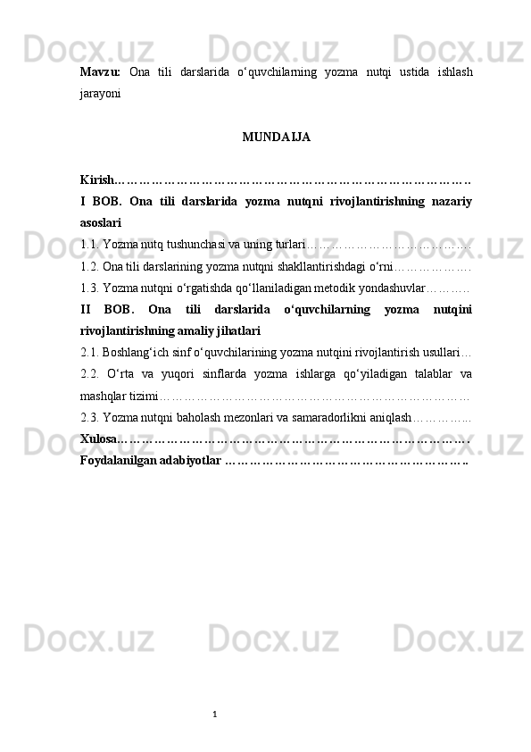 1Mavzu:   Ona   tili   darslarida   o‘quvchilarning   yozma   nutqi   ustida   ishlash
jarayoni
MUNDAIJA
Kirish …………………………………………………………………………..
I   BOB.   Ona   tili   darslarida   yozma   nutqni   rivojlantirishning   nazariy
asoslari
1.1. Yozma nutq tushunchasi va uning turlari ………………………………….
1.2. Ona tili darslarining yozma nutqni shakllantirishdagi o‘rni ……………….
1.3. Yozma nutqni o‘rgatishda qo‘llaniladigan metodik yondashuvlar ………..
II   BOB.   Ona   tili   darslarida   o‘quvchilarning   yozma   nutqini
rivojlantirishning amaliy jihatlari
2.1. Boshlang‘ich sinf o‘quvchilarining yozma nutqini rivojlantirish usullari …
2.2.   O‘rta   va   yuqori   sinflarda   yozma   ishlarga   qo‘yiladigan   talablar   va
mashqlar tizimi …………………………………………………………………
2.3. Yozma nutqni baholash mezonlari va samaradorlikni aniqlash …………...
Xulosa ………………………………………………………………………….
Foydalanilgan adabiyotlar ………………………………………………….. 